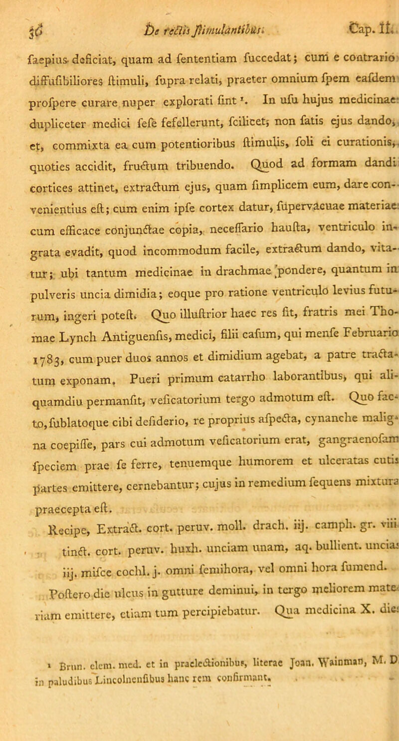 faepius- doficiat, quam ad fententiam fuccedat; cuih e coatrario difFufibiliores ftimuli, fupra relati, praeter omnium fpem cafdem' profpere curare nuper explorati fint *• In ufu hujus raedicinaer dupliceter medici fele fefellerunt, fcilicet; non fatis ejus dando, et, commixta ea cum potentioribus ftimulis, foU ei curationis^, quoties accidit, frucSum tribuendo. Quod ad formam dandi cortices attinet, extraftum ejus, quam fimplicem eum, darecon-- venientius eft; cum enim ipfe cortex datur, fiipervlcuae materiae: cum efficace conjunftae copia, neceflario haufta, ventriculo in- grata evadit, quod incommodum facile, extraSum dando, vita- tur;. ubi tantum medicinae in drachmae pondere, quantum in pulveris uncia dimidia; eoque pro ratione ventriculo levius futu- rum, ingeri poteft. Quo illuftrlor haec res fit, fratris mei Tho- mae Lynch Antiguenfis, medici, filii cafum, qui menfe Februaria iy83, cum puer duos annos et dimidium agebat, a patre tracta- tum exponam. Pueri primum catarrho laborantibus, qui ali- quamdiu permanfit, veficatorium tergo admotum eft. Quo fac- to, fublaloque cibi defiderlo, re proprius afpedla, cynanche mallg* na coepiffe, pars cui admotum veficatorium erat, gangraenofam fpeciem prae fe ferre, tenuemque humorem et ulceratas cutis partes emittere, cernebantur; cujus in remedium fequens mixtura praecepta eft. Recipe, ExtraCt. cort. peruv. moli, drach. iij. camph. gr. vili tinCt. cort. peruv. huxlr. unciam unam, aq. bullient, uncia* iij. mlfce cochl. j. omni feniihora, vel omni hora fumend. Poftero die ulcus in gutture deminui, in tergo meliorem mate-, viam emittere, etiam tum percipiebatur. Qua medicina X. dic; > Brun. elem. med. et in praclcAionibuf, literae Joan. W^nniail, M. D in paludibus^Lincolneiifibus hanc icm confirmant.