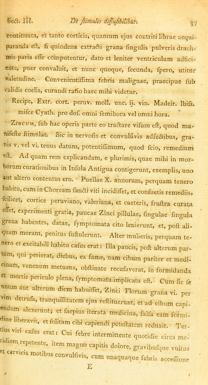 itr. 2)1? Jii'^iuli's di^ufihilihuh 'contimrata, et 'tanto corticis^ quantum ejus contriti librae aequi- paranda ert» fi quindena extrafti grana fingulis pulveris drach- mis paria effe' computentur, dato et leniter ventriculum adfici- erite, puer convaluit, et nunc quoque, fecUnda, fpero, utitur ♦aletudine. Convenientiffima febris malignae, praecipue ftib calidis coelis, curandi rafio haec mihi videtur. Recipe, Extf. cort. peruv. moli, uncv iji vin. Madeir. Ibifs» mifce Cyath. pro dof. omni femihora vel omni hora. Zincum, fub hac operis parte eo tradare vilum eft, quod ma- Aifefte flimtilab Sic in nervofis et convulfivis adfe<flibus, gra*- nis V. vel vi. tenus datum, potentiffimum, quod fcio, Cemedium eft. Ad quam rem explicandam, e plurimis, quae mihi in mor- borum curationibus iti Infula Aritigua contigerunt, exemplisj uno aut altero contentus ero. Puellae X. annorum, perquam tenero habitu, cum in Choream fandi viti incidilfet, et confuetis remediis, fcihcet, cortice peruviano, Valeriana, et caeteris, fruftra curata eifet, experimenti gratia, paucae Zinci pillulae, fingulae fingula grana habentes, datae, fymptomata cito lenierunt, et, poft ali- quam moram, penitus fuftulerunt. Alter mulieris, perquam te- mero et excitabili habitu cafus erat: Illa paucis, poft alterum par- tum, qui perierat, diebus, ex fame, nam cibum pariter et medi- cinam, venenum metuens, obftinate recufaverat, in formidanda « mortis periculo plena, fymptomata implicata eft. Cum fic fe tinum aut altetum diem habuiffet. Zinci Florlim grana vi. per vim detrufa, ttanquillltatem ejus reftituerunt, et ad cibum capi- endum alexerunt; et faepius iterata medicina, falfa eam formi- ine liberavit, etfohtam dbi capiendi poteftatem reduxit. Ter- tius vin cafus erat: Cui febre intermittente quotidie circa me- ti lem repetente, item magno capitis dolore, gravibufque vultus -°^ibus convulfivis, cum unaquaque febris acceftione E