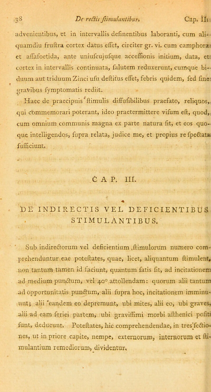 iidvenientibus, et in intervallis definentibus laboranti, cum ali-- quamdiu fruftra cortex datus e/Tet, circiter gr. vi. cum camphorai et aflafoetida, ante uniufcujufque accefllonis initium, data, ef. cortex in intervallis continuata, falutem reduxerunt, cumque bi- duum aut triduum Zinci ufu deditus edet, febris quidem, fed fine; gravibus fymptomatis rediit. Haec de praecipuis^dimulis diffufibilibus praefato, reliquos,, qui commemorari poterant, ideo praetermittere vifum ed, quod,, cum omnium communis magna ex parte natura fit, et eos quo- que intelligendos, fupra relata, judice me, et propius refpeftata, fufficiunt. C A P. III. 1)E INDIRECTIS VEL DEFICIENTIBUS stimulantibus. Sub indireflorum vel deficientium .dimulorum numero com- prehenduntur eae potedates, quae, licet, aliquantum dimulent, non tantum tamen id faciunt, quantum fatis fit, ad incitationem ad medium punftura, vel 40° attollendam; quorum alii tantum ad opportunitatis pundlum, alii fupra hoc, incitationem imminu- unt; alii 'eandem eo depremunt, ubi mites, alii eo, ubi graves, alii ad eam fe.riei partem, ubi gravifiimi morbi adhenici pofiti funt, deducunt. Potedates, hic comprehendendae, in tresTeflio- nes, ut in priore capite, nempe, externorum, internorum et di- mulantium remediorum, dividentur.