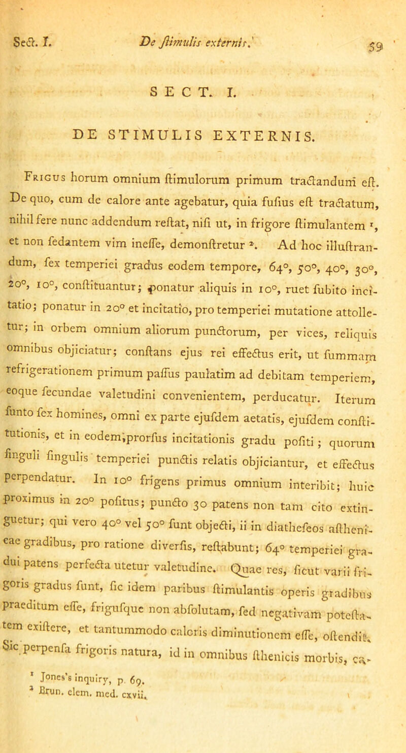 S9 S E C T. I. DE STIMULIS EXTERNIS. Frigus horum omnium ftimulorum primum traclanduni eft. De quo, cum de calore ante agebatur, quia fufius efl traclatum, nihil fere nunc addendum reftat, nili ut, in frigore ftimulantem et non fedantem vim inefle, demonftretur Ad hoc illuftran- dum, fex temperiei gradus eodem tempore, 64°, 50°, 40°, 30°, 20°, io°, conftituantur; ^lonatur aliquis in 10°, ruet fubito inci- tatio; ponatur in 20° et incitatio, pro temperiei mutatione attolle- tur; in orbem omnium aliorum pundlorum, per vices, reliquis omnibus objiciatur; conflans ejus rei effe<flus erit, ut fummam refrigerationem primum palTus paulatim ad debitam temperiem, eoque fecundae valetudini convenientem, perducatur. Iterum funto fex homines, omni ex parte ejufdem aetatis, ejufdem confli- tutionis, et in eodem.prorfus incitationis gradu pofiti; quorum finguh fingulis ■ temperiei pun£Hs relatis objiciantur, et elFecflus perpendatur. In 10° frigens primus omnium interibit; huic proximus in 20° pofitus; pundlo 30 patens non tam cito extin- guetur; qui vero 40° vel 50° funt objefti, ii in diathefeos aflheni- eae gradibus, pro ratione diverfis, reflabunt; 64° temperiei gra- dui patens perfedta utetur valetudine. Quae res, ficut varii fri- goris gradus funt, fic idem paribus flimulantls operis gradibus praeditum effe, frigufquc non abfolutam, fed negativam potefla- tem exiflere, et tantummodo caloris diminutionem effe, oflendle» &c p^rpenfa frigoris natura, id i„ omnibus fthenids morbis, Jones's Inquiry, p. 69.