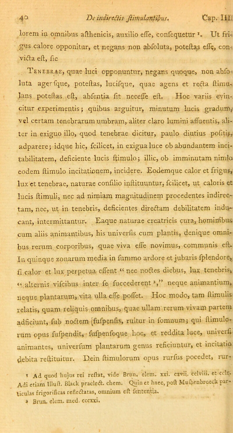 4° De indireiiis Jihnulantipus. Cap. lil. lorem in omnibus aflhenicis, auxilio efle, confequetur Ut fri-! gus calore opponitur, et negans non abfoluta, potefta^ elTe, con-. vifla ell, fic Tenebrae, quae luci opponuntur, negans quoque, non abfo- luta agerfque, poteftas, lucifque, quae agens et recta ftimu- lans poteftas eft, abfentia fit necefte eft. Hoc variis eyin-. citur experimentis; quibus arguitur, minutum lucis gradum,' vel certam tenebrarum umbram, aliter claro lumini afluentis, ali- ter in exiguo illo, quod tenebrae dicitur, paulo diutius pofitlj, adparere; idque hic, fcilicet, in exigua luce ob abundantem inci- tabilitatem, deficiente lucis ftimulo; illic, ob imminutam nimia eodem ftimulo incitationem, incidere. Eodemque calor et frigus, lux et tenebrae, naturae confilio inftituuntur. fcilicet, ut caloris et lucis ftimuli, nec ad nimiam magnitudinem procedentes indirec- tam, nec, ut in tenebris, deficientes dtreftam debilitatem indiv- eant, intermittantur. Eaque naturae creatricis cura, hominibus, cum aliis animantibus, his univerfis cum plantis, denique omni- bus rerum corporibus, quae viva effe novimus, communis eft. Iu quinque zonarum media In fummo ardore et jubaris fplendore, fi calor et lux perpetua eflent “nec nodles diebus, lux tenebris, “ alternis vifeibus inter fe fuccedereiit neque animantium, neque plantarum, vita ulla efle poflet. Hoc modo, tam ftimulis relatis, quam reliquis omnibus, quae ullam ,rerum vivam partem adficiunt, fub nodem [fufpenfis, ruitur in fomnum; qui ftimulo- rum opus fufpendit, • fufpenfoque hoc, et reddita luce, univerfi animantes, univerfum plantarum genus reficiuntur, et incitatio tiebita reftituitur. D.ein ftimulorum opus rurfus pocedet, rur- ' Ad quod hujus rei reftat, vide Brun. elem. xxi. civij. cciviii. et cdr. Adi etiam llluft. Black praded. ehem. C^in et haec, poft Muftienbroeck par- tieuhas frigorificas refledatas, omnium eft fentenua. » Brun. elem. mcd. cccxxi.