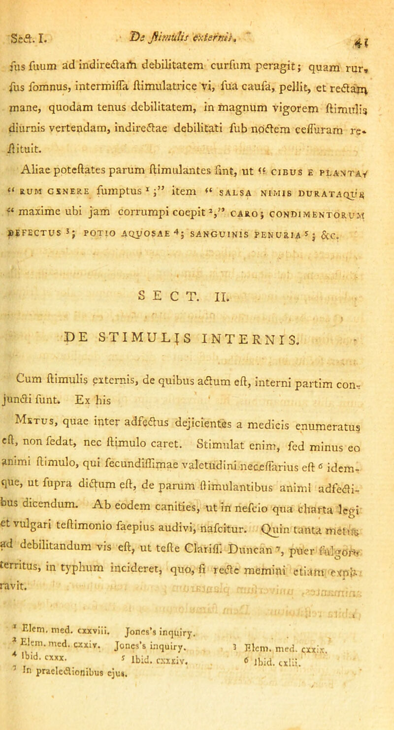 4? fus fuum ad indiredVarti debilitatem curfum peragit; quam rur, Ius fomnus, intermiffa ftimulatrice vi, fua caufa, pellit, et redaxq mane, quodam tenus debilitatem, in magnum vigorem ftimulig diurnis vertendam, indireftae debilitati fub npflem cefluram re* ilituit. Aliae poteftates parum ftimulantes fint, ut cibus e plantav “ auM GSNERE fumptus » item “ salsa nimis nuRATAqi,fa maxime ubi jam corrumpi coepit caro; condimentorum DEFECTUS 3; potio AQilOSAE 4; SANGUINIS PENURIA &C. S E C T. II. DE STIMULAS INTERNIS. Cum ftimulis pxternis, de quibus aftum eft, interni partim con-= junfti funt. Ex his Metus, quae inter adfedlus dejicientes a medicis enumeratus eft, non fedat, nec ftimulo caret. Stimulat enim, fed minus eo ammi ftimulo, qui fecundiffimae valetudini.neceflarius eft « idem* que, ut fupra di(ftum eft, de parum ftimulantibus animi adfefli- bus dicendum. Ab eodem canities, ut in nefcio qua charta legi et vulgari teftimonio faepius audivi, nafcitur. Quin tanta mctife ad debilitandum vis eft, ut tefte Clariff. Duncan puer folgoM territus, in typhum incideret, quo, li retftc memini etiam'CXpl;. ' 3 Elcm. med. cxxl.x. ® ibid. cxlii. Elem. med. cixviil. Joncs’s inquiry Elcm. med. cxxiv. Joncs’s inquiry. ♦ Ibid. cxxx. 5 Ibid. c:;xdv. ’ in praelcdlionibus ejus.