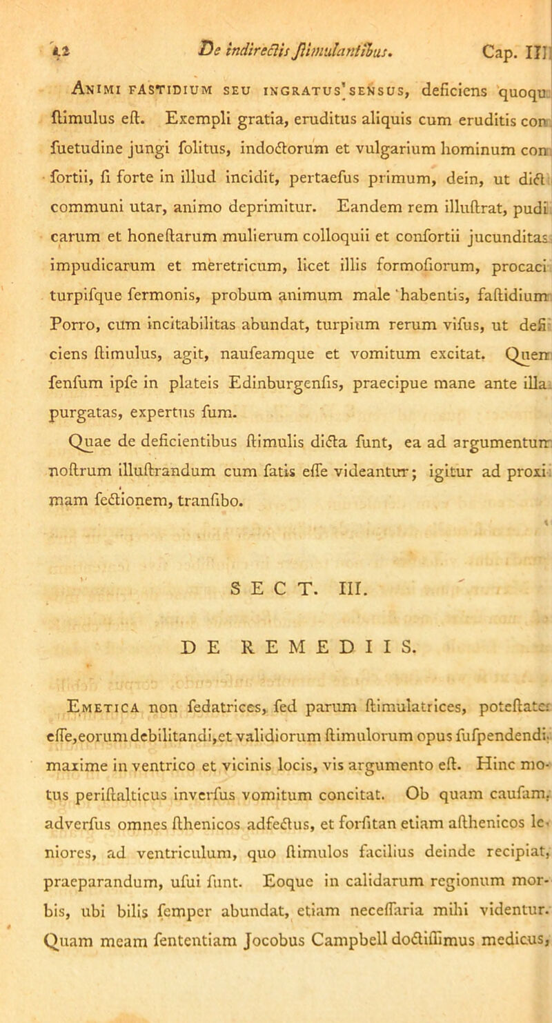 I^e indtreHis Jlimiilantthas. Cap. IIlJ ] Animi fastidium seu ingratus’sensus, deficiens quoquj fllmulus eft. Exempli gratia, eruditus aliquis cum eruditis coir^ fuetudine jungi folitus, indodlorum et vulgarium hominum coiq fortii, fi forte In illud Incidit, pertaefus primum, dein, ut difl communi utar, animo deprimitur. Eandem rem illuftrat, pudi. carum et honeftarum mulierum colloquii et confortii jucunditas^ impudicarum et meretricum, licet illis formofiorum, procaci turpifque fermonis, probum animum male 'habentis, faftidiunr Porro, cum incitabilltas abundat, turpium rerum vifus, ut defi- ciens flimulus, agit, naufeamque et vomitum excitat. Querr fenfum ipfe in plateis Edinburgenfis, praecipue mane ante illai purgatas, expertus fum. Quae de deficientibus ftimulis didla funt, ea ad argumentum noflrum illuftrandum cum fatis effe videantur; igitur ad proxi- mam fedtlonem, tranfibo. \ S E C T. III. DE REMEDIIS. Emetica non fedatrices,, fed parum ftimulatrices, poteftatcf efie,eorumdcbilitandi,et validiorum {limulorum opus fufpendendi; maxime in ventrico et vicinis locis, vis argumento eft. Hinc mo- tus periftalticus Inverfus vomitum concitat. Ob quam caufam, adverfus omnes fthenicos adfedus, et foi-fitan etiam afthenicos Ic- niores, ad ventriculum, quo ftimulos fiicilius deinde recipiat, praeparandum, ufui funt. Eoque in calidarum regionum mor- bis, ubi bilis fempcr abundat, etiam necelTarla mihi videntur. Quam meam fententiam Jocobus Campbell dodiffimus medicus,