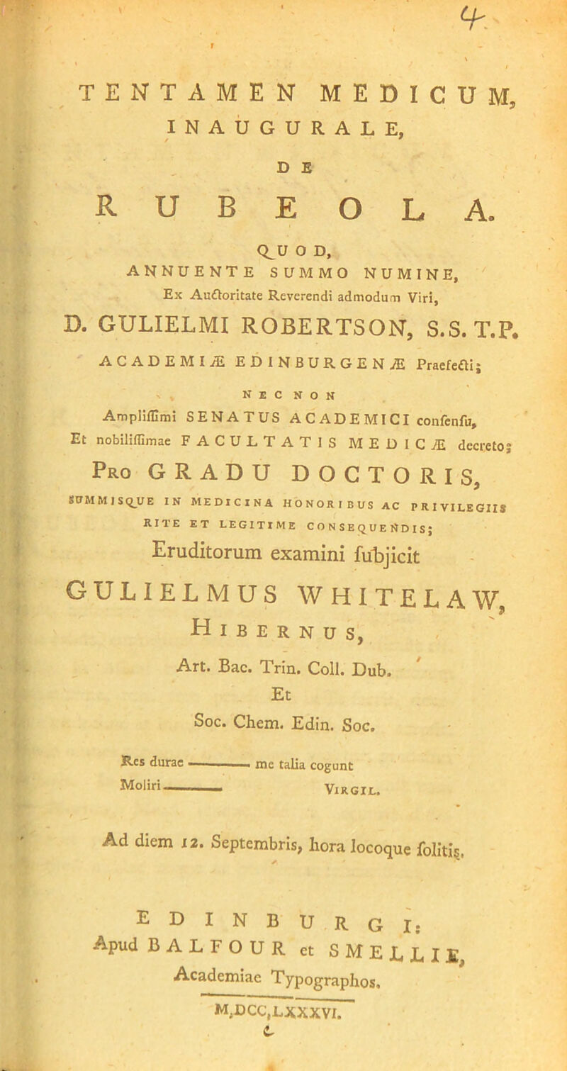 TENTAMEN MEDICUM. INAUGURALE, D E R U B E O L A. CLU O D, ANNUENTE SUMMO NUMINE, Ex Auttoritate Reverendi admodum Viri, D. GULIELMI ROBERTSON, S.S. T.P. ACADEMIjE EDINBURGENjE Praefeci; N E C N O N Ampliffimi SENATUS A C AD E MI CI confenfu. Et nobiliffimae FACULTATIS MEDICiE decreto; Pro GRADU DOCTORIS, SUMMISQUE IN MEDICINA HONORIBUS AC PRIVILEGIIS RITE ET LEGITIME CONSEQUENDIS; Eruditorum examini fubjicit GULIELMUS WHITELAW 9 Hibernus, Art. Bac. Trin. Coli. Dub. Et Soc. Chem. Edin. Soc. Res durae — „ me talia cogunt Moliri— Virgil. Ad diem 12. Septembris, hora locoque folitfc, E D I N B U R G I: Apud BALFOUR et SMELLII, Academiae Typographos, m.dcc.lxxxvi. C