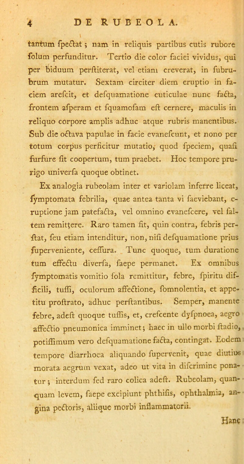 tantum fpe&at; nam in reliquis partibus cutis rubore folum perfunditur. Tertio die color faciei vividus, qui per biduum perftiterat, vel etiam creverat, in fubru- brum mutatur. Sextam circiter diem eruptio in fa- ciem arefcit, et defquamatione cuticulae nunc fadta, frontem afperam et fquamofam eft cernere, maculis in reliquo corpore amplis adhuc atque rubris manentibus. Sub die o£tava papulae in facie evanefcunt, et nono per totum corpus perficitur mutatio,- quod fpeciem, quafi furfure fit coopertum, tum praebet. Hoc tempore pru- rigo univerfa quoque obtinet. Ex analogia rubeolam inter et variolam inferre liceat, fymptomata febrilia, quae antea tanta vi faeviebant, e- ruptione jam patefafta, vel omnino evanefcere, vel fal- tem remittere. Raro tamen fit, quin contra, febris per- tlat, feu etiam intenditur, non, nifi defquamatione prius fuperveniente, ceflura. Tunc quoque, tum duratione tum effe£tu diverfa, faepe permanet. Ex omnibus fymptomatis vomitio fola remittitur, febre, fpiritu dif- ficili, tufli, oculorum afifeftione, fomnolentia, et appe- titu proftrato, adhuc perflantibus. Semper, manente febre, adeft quoque tuffis, et, crefcente dyfpnoea, aegro affedtio pneumonica imminet; haec in ullo morbi ftadio, potifiimum vero defquamatione fafta, contingat. Eodem tempore diarrhoea aliquando fupervenit, quae diutius morata aegrum vexat, adeo ut vita in diferimine pona- tur; interdum fed raro colica adeft. Rubeolam, quan- quam levem, faepe excipiunt phthifis, ophthalmia, an- gina peftoris, aliique morbi inflammatorii. Hanc