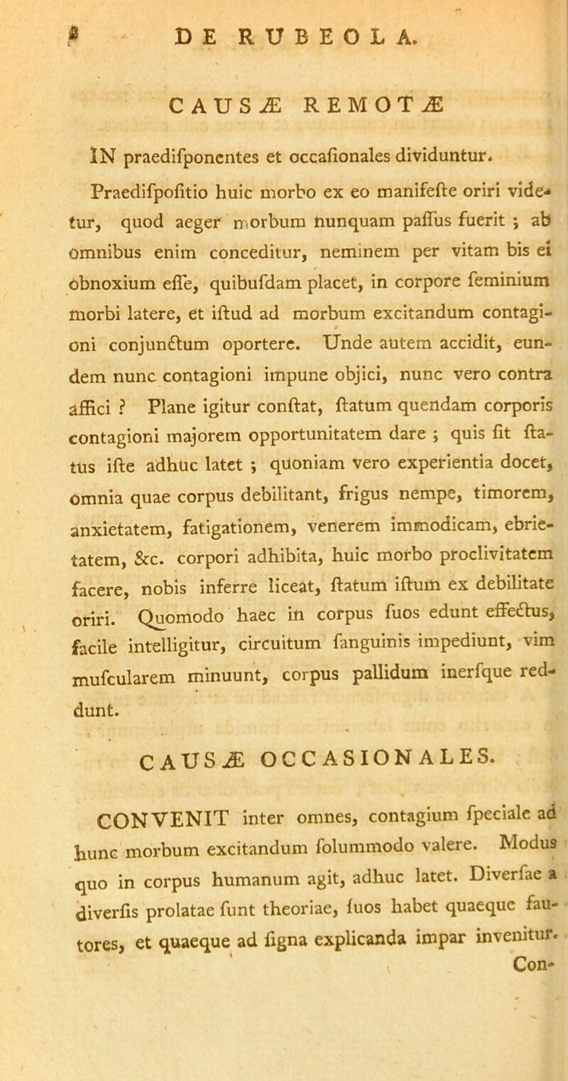 CAUSAE REMOTA IN praedifponcntes et occafionales dividuntur. Praedifpolitio huic morbo ex eo manifefte oriri vide- tur, quod aeger morbum nunquam paflus fuerit ; ab omnibus enim conceditur, neminem per vitam bis ei obnoxium efie, quibufdam placet, in corpore feminium morbi latere, et illud ad morbum excitandum contagi- oni conjundlum oportere. Unde autem accidit, eun- dem nunc contagioni impune objici, nunc vero contra affici ? Plane igitur conftat, ftatum quendam corporis contagioni majorem opportunitatem dare ; quis fit lla- tus ille adhuc latet ; quoniam vero experientia docet, omnia quae corpus debilitant, frigus nempe, timorem, anxietatem, fatigationem, venerem immodicam, ebrie- tatem, &c. corpori adhibita, huic morbo proclivitatem facere, nobis inferre liceat, flatum illum ex debilitate oriri. Quomodo haec in corpus fuos edunt effettus, facile intelligitur, circuitum fanguinis impediunt, vim mufcularem minuunt, corpus pallidum inerfque red- dunt. CAUSiE OCCASIONALES. CONVENIT inter omnes, contagium fpeciale ad hunc morbum excitandum folummodo valere. Modus quo in corpus humanum agit, adhuc latet. Diverfae a diverlis prolatae funt theoriae, luos habet quaeque fau- tores, et quaeque ad figna explicanda impar invenitur. Con-