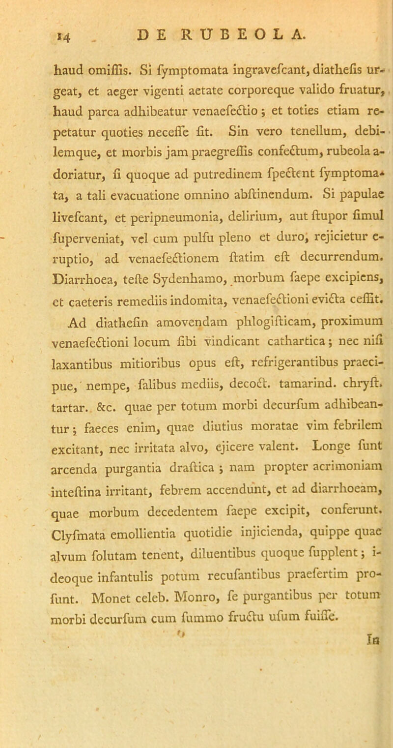 J4 haud omiffis. Si fymptomata ingravefcant, diathefis ur- geat, et aeger vigenti aetate corporeque valido fruatur, haud parca adhibeatur venaefe£tio ; et toties etiam re- petatur quoties necelfe fit. Sin vero tenellum, debi- lemque, et morbis jam praegreflis confe&um, rubeolaa- doriatur, fi quoque ad putredinem fpe<ftent fymptoma- ta, a tali evacuatione omnino abftinendum. Si papulae livefcant, et peripneumonia, delirium, aut ftupor fimul fuperveniat, vel cum pulfu pleno et duro, rejicietur e- ruptio, ad venaefectionem ftatim eft decurrendum. Diarx-hoea, tefte Sydenhamo, morbum faepe excipiens, et caeteris remediis indomita, venaefe£tioni evi<fta ceffit. Ad diathefin amovendam phlogifticam, proximum venaefettioni locum fibi vindicant cathartica; nec nifi laxantibus mitioribus opus eft, refrigerantibus praeci- pue, nempe, falibus mediis, decoft. tamarind. chryft. tartar. &c. quae per totum morbi decurfum adhibean- tur ; faeces enim, quae diutius moratae vim febrilem excitant, nec irritata alvo, ejicere valent. Longe funt arcenda purgantia draftica ; nam propter acrimoniam inteftina irritant, febrem accendunt, et ad diarrhoeam, quae morbum decedentem faepe excipit, conferunt. Clyfmata emollientia quotidie injicienda, quippe quae alvum folutam tenent, diluentibus quoque fupplent; i- deoque infantulis potum recufantibus praefertim pro- funt. Monet celeb. Monro, fe purgantibus per totum morbi decurfum cum fumrno fruttu ufum fuifie.