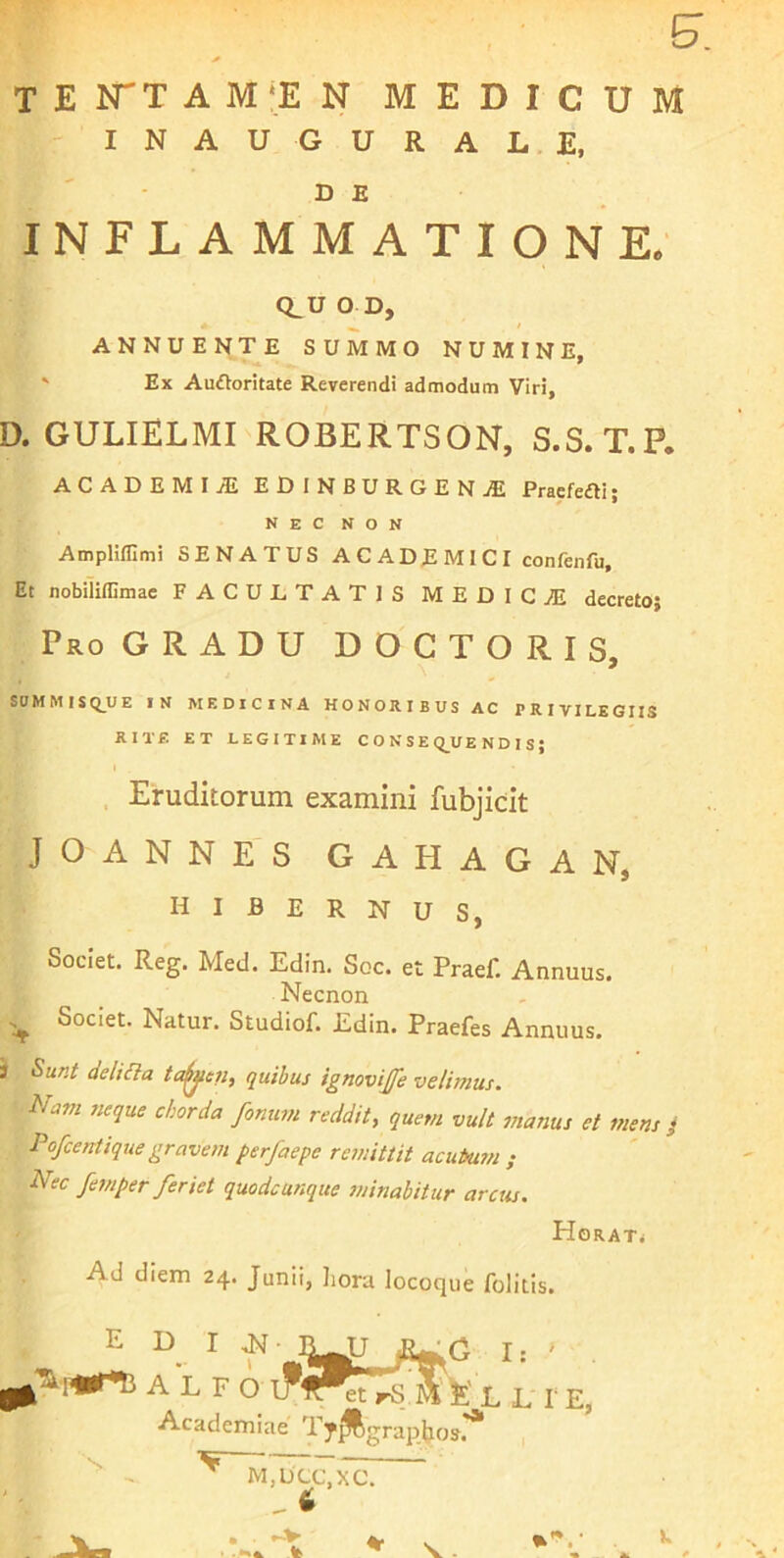 TE ITT A M‘EN MEDICUM - I N A U G U R A L. E, D E INFLAMMATIONE. Q_U O D, ANNUENTE SUMMO NUMINE, ' Ex Auftoritate Reverendi admodum Viri, D. GULIELMI ROBERTSON, S.S. T. P. ACADEMIjE EDINBURGENjE Praefefti; NEC NON AmpHfllmi SENATUS ACADEMICI confenfu. Et nobiliflimac FACULTATIS MEDICJE decreto} Pro GRADU D O C T O R I S, SUMMISQ_UE IN MEDICINA HONORIBUS AC PRIVILEGIIS RITF. ET LEGITIME CONSE Q_U E N D I S; Eruditorum examini fubjicit JOANNES GAHAGAN, hibernus, Societ. Reg. Med. Edin. Soc. et Praef. Annuus. Necnon Societ. Natur. Studiof. Edin. Praefes Annuus. 3 Sunt delicia ta^en, quibus ignovijfe velimus. Nam neque chorda fonum reddit, quem vult manus et mens ^ Pofcentique gravem perfaepe remittit acutum ; Nec femper feriet quodcunque sninabitur arcta. HoRATi Ad diem 24. Junii, Lora locoque folitis. edi i JJ ALEO G Ii et rS £ L L r E, Academiae Ty^graphos.**