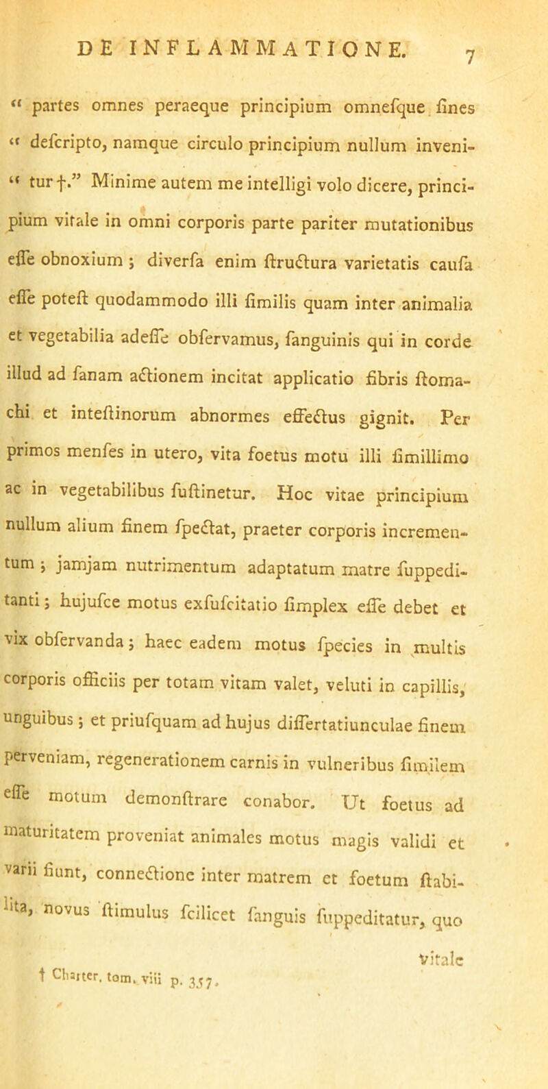 7 “ partes omnes peraeque principium omnefque fines “ defcripto, namque circulo principium nullum inveni- “ turf.” Minime autem me intelligi volo dicere, princi- pium virale in omni corporis parte pariter mutationibus efle obnoxium ; diverfa enim ftruftura varietatis caufa efle poteft quodammodo illi fimilis quam inter animalia et vegetabilia adelie obfervamus, fanguinis qui in corde illud ad fanam a£Honem incitat applicatio fibris ftoma- chi et inteftinorum abnormes effeftus gignit. Per primos menfes in utero, vita foetus motu illi fimillimo ac in vegetabilibus fuftinetur. Hoc vitae principium nullum alium finem fpeftat, praeter corporis incremen- tum ; jamjam nutrimentum adaptatum matre fuppedi- tanti; h.ujufce motus exfufcitatio fimplex efle debet et vix obfervanda; haec eadem motus fpecies in multis corporis officiis per totam vitam valet, veluti in capillis, unguibus; et priufquam ad hujus diffiertatiunculae finem perveniam, regenerationem carnis in vulneribus fimilem efle motum demonftrare conabor. Ut foetus ad maturitatem proveniat animales motus magis validi et varu fiunt, conneaione inter matrem et foetum ftabi- l*ta, novus ftimulus fcilicet fanguis fuppeditatur, quo vitale