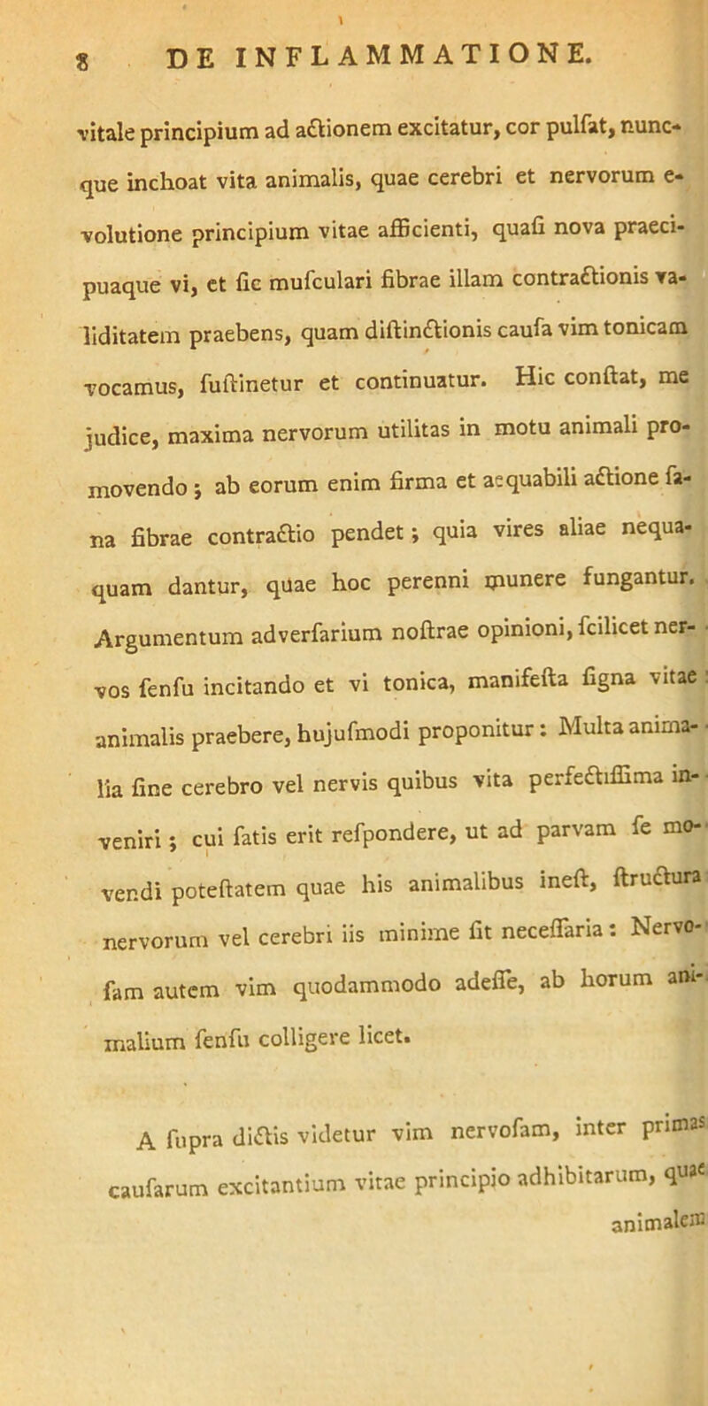 vitale principium ad asionem excitatur, cor pulfat, nunc- que inchoat vita animalis, quae cerebri et nervorum e- volutione principium vitae afficienti, quafi nova praeci- puaque vi, et fic mufculari fibrae illam contra£tionis va- 0 llditatem praebens, quam diftin£tionis caufa vim tonicam vocamus, fuftinetur et continuatur. Hic conflat, me judice, maxima nervorum utilitas in motu animali pro- movendo ; ab eorum enim firma et aequabili aftione fa- na fibrae contraftio pendet; quia vires aliae nequa- quam dantur, quae hoc perenni munere fungantur. Argumentum adverfarium noftrae opinioni, fcilicet ner- ■ vos fenfu incitando et vi tonica, manifefta figna vitae : animalis praebere, hujufmodi proponitur: Multa anima- ■ lia fine cerebro vel nervis quibus vita perfe£liffima m- • veniri; cui fatis erit refpondere, ut ad parvam fe mo-- vendi poteftatem quae his animalibus ineft, ftruaura nervorum vel cerebri iis minime fit necelTaria: Nervo-' fam autem vim quodammodo adelTe, ab horum ani-, malium fenfu colligere licet. A fupra diftis videtur vim nervofam, inter prunas caufarum excitantium vitae principio adhibitarum, qua« anitnalens