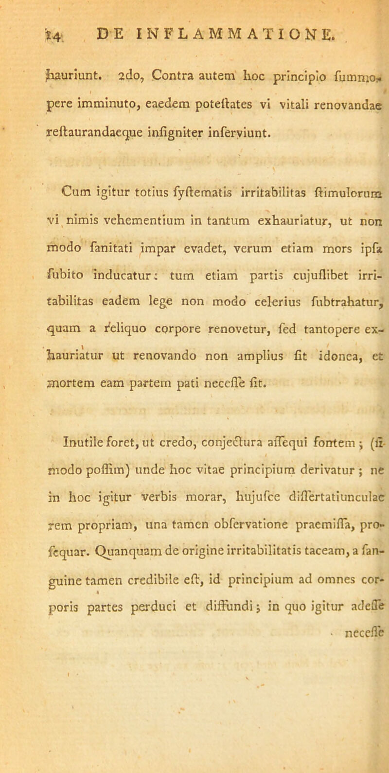 ,^4*. DE INFLAMMATIONE. Jiauriunt. ado. Contra autem hoc principio fumnio^ pere imminuto, eaedem potellates vi vitali renovandae reftaurandaecjue infigniter inferyiunt. Cum igitur totius fyftematis irritabilitas ftimulorum vi nimis vehementium in tantum exhauriatur, ut non modo fanitati impar evadet, verum etiam mors ipfa fubito inducatur: tum etiam partis cujuflibet irri- tabilitas eadem lege non modo celerius fubtrahatur, quam a reliquo corpore renovetur, fed tantopere ex- hauriatur ut renovando non amplius fit idonea, et mortem eam partem pati necefle fit. Inutile foret, ut credo, conjectura aflequi fontem ; (fi- modo polfim) unde hoc vitae principium derivatur ; ne in hoc igitur verbis morar, hujufce difiertatiunculac rem propriam, una tamen obfervatione praemifla, pro- fcquar. Quanquam de origine irritabilitatis taceam, a fan- guine tamen credibile eft, id principium ad omnes cor- poris partes perduci et diffundi j in quo igitur adefle ■ neccfie
