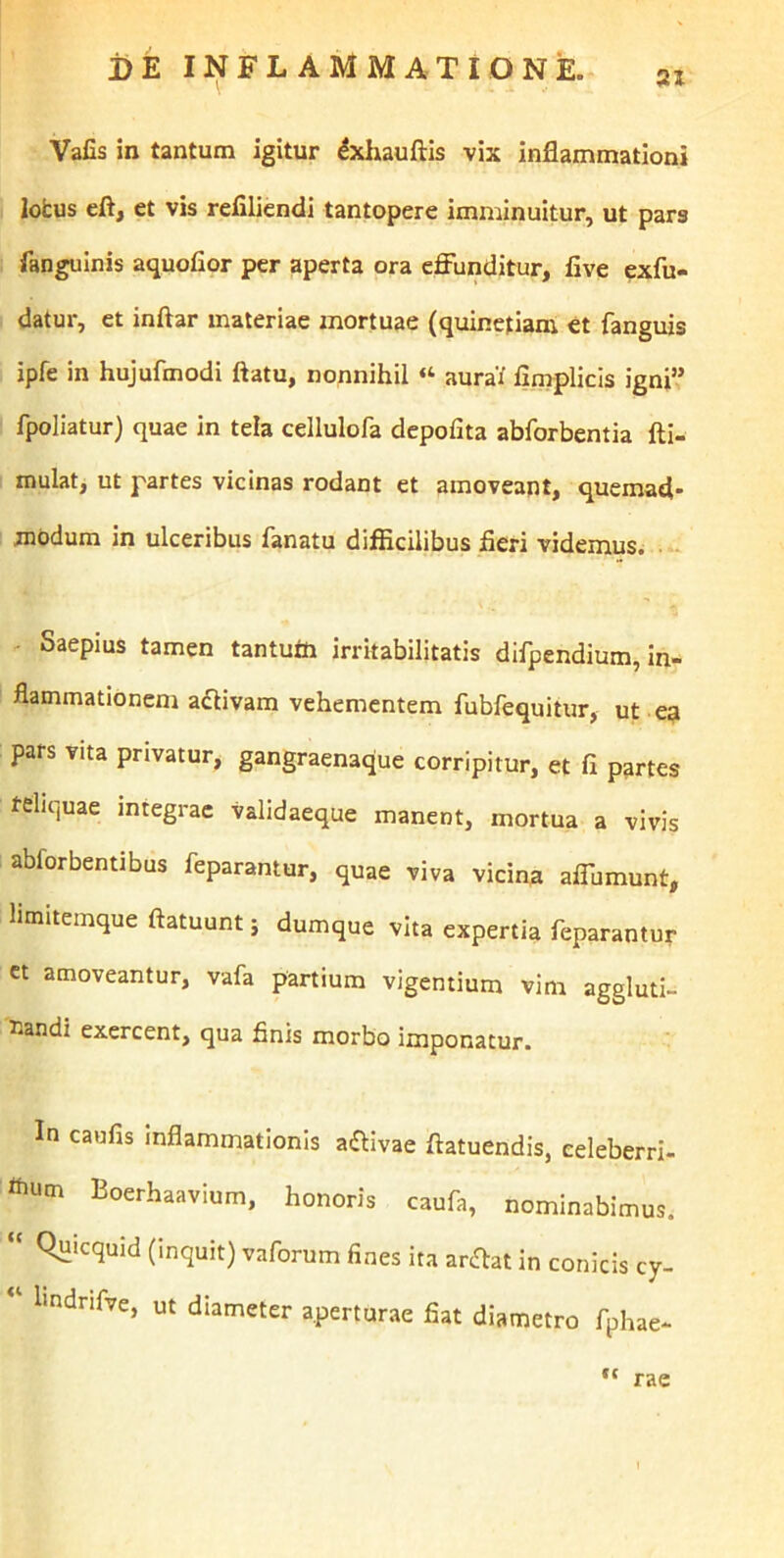 31 Vafis in tantum igitur ^xhauftis vix inflammationi lotus eft, et vis reflliendi tantopere imminuitur, ut pars fangulnis aquofior per aperta ora effunditur, five exfu- datur, et inftar materiae mortuae (quinetiam et fanguis ipfe in hujufmodi flatu, nonnihil “ aura/ fimplicis igni’,’ fpoliatur) quae in tela cellulofa depolita abforbentia fti- mulat, ut partes vicinas rodant et amoveant, quemad- modum in ulceribus fanatu difiicilibus fieri videmus. - Saepius tamen tantufti irritabilitatis difpendium, in- flammationem adlivam vehementem fubfequitur, ut e? pars vita privatur, gangraenaque corripitur, et fi partes teliquae integrae validaeque manent, mortua a vivis abforbentibus feparantur, quae viva vicina affumunt, hmitemque ftatuunt; dumque vita expertia feparantur ct amoveantur, vafa partium vigentium vim aggluti- nandi exercent, qua finis morbo imponatur. In caufis inflammationis adlivae ftatuendis, eeleberri- «lum Boerhaavium, honoris caufa, nominabimus. Quicquid (inquit) vaforum fines ita ariflat in conicis cy- Iindrifve, ut diameter aperturae fiat diametro fphae- cc rae