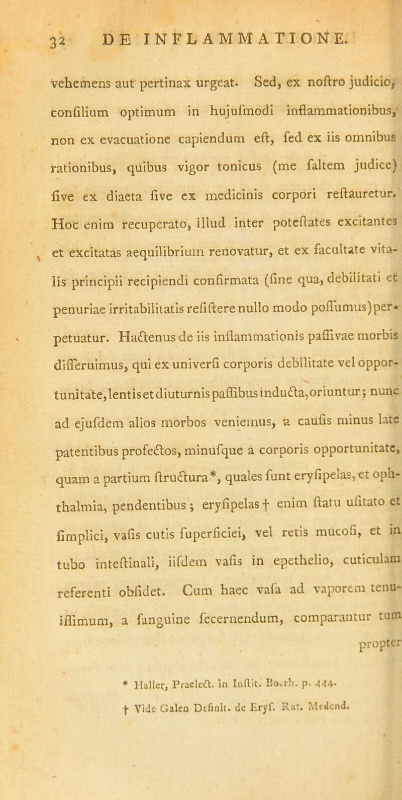 vehemens aut pertinax urgeat. Sed, ex noftro judicio, confilium optimum in hujulmodi inflammationibus, non ex evacuatione capiendum eft, fed ex iis omnibus rationibus, quibus vigor tonicus (me faltem judice) five ex diaeta five cx medicinis corpori reftauretur. Hoc enim recuperato, illud inter potcftates excitantes ^ et excitatas aequilibrium renovatur, et ex facultate vita- lis principii recipiendi confirmata (fine qua, debilitati et penuriae irritabilitatis refiftere nullo modo polTumus)per« petuatur. Ha(fl:enus de iis inflammationis paffivae morbis dilTeruimus, qui ex univerfi corporis debilitate vel oppor- tuni tate,lentis et diuturnis paflibus indu dia, oriuntur; nunc ad ejufdem alios morbos veniemus, a caufis minus late patentibus profedtos, miniifque a corporis opportunitate, quam a partium ftrudlura*, quales funt eryfipelas,et Oph- thalmia, pendentibus ; eryfipelas f enim flatu ufitato et fimplici, vafis cutis fuperficiei, vel retis mucofi, et in tubo inteflinali, iifdem vafis in epethelio, cuticulam referenti obfidet. Cum haec vafa ad vaporem tenu- iffimum, a fanguine fecernendum, comparantur tum propter * Halicr, Praelcft. in Inflit. Bo.rh. p. 444- f Vide Galcn Definit, dc Eryf. Rat. Medcnd,