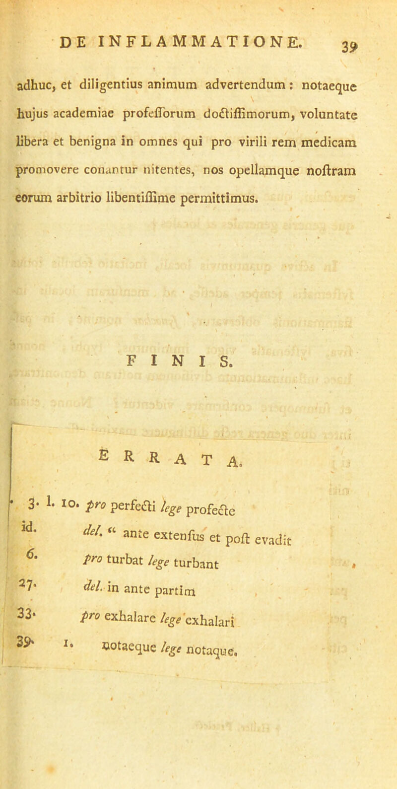 adhuc, et diligentius animum advertendum; notaeque hujus academiae profeflbrum doftiffimorum, voluntate libera et benigna in omnes qui pro virili rem medicam promovere conantur nitentes, nos opellamque noftram eorum arbitrio libentiffime permittimus. FINIS. i errata. • 3- 1- IO. pro perfeai lege profe^e id- dei. « ante extenfus et poft evadit pro turbat lege turbant ^7* del. in ante partim , 33* pro exhalare %'exhalari ootaeque lege notaque.