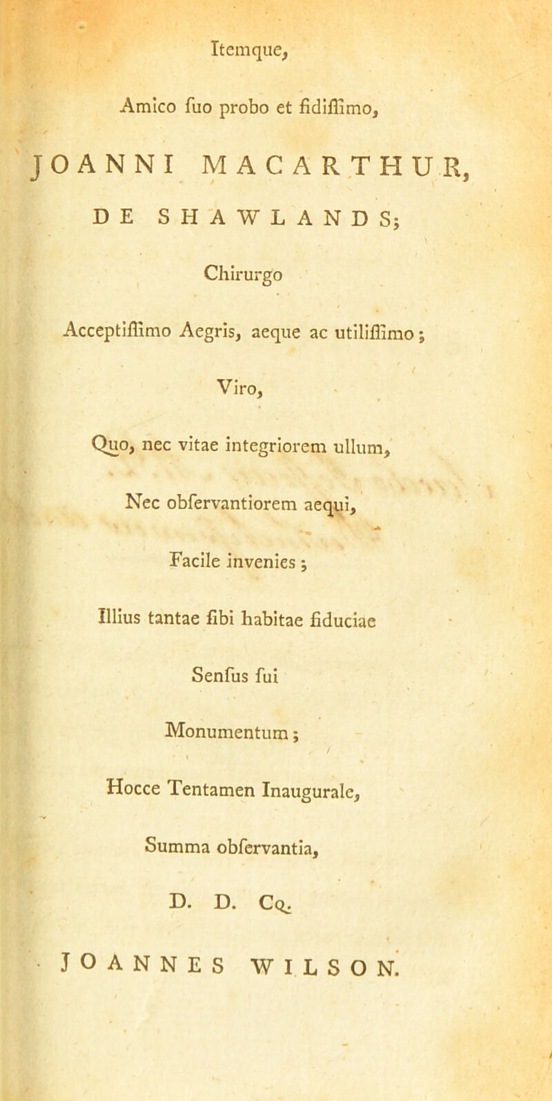 Amico fuo probo et fidiflimo, JOANNI MACARTHUR, DE SHAWLANDSj Chirurgo Acceptiffimo Aegris, aeque ac utiliflimo ; ( Viro, Quo, nec vitae integriorem ullum. Nec obfervantiorem aequi. Facile invenies j Illius tantae fibi habitae fiduciae Senfus fui Monumentum; Hocce Tentamen Inauguralc, Summa obfervantia, D. D. Cq,. JOANNES WILSON.