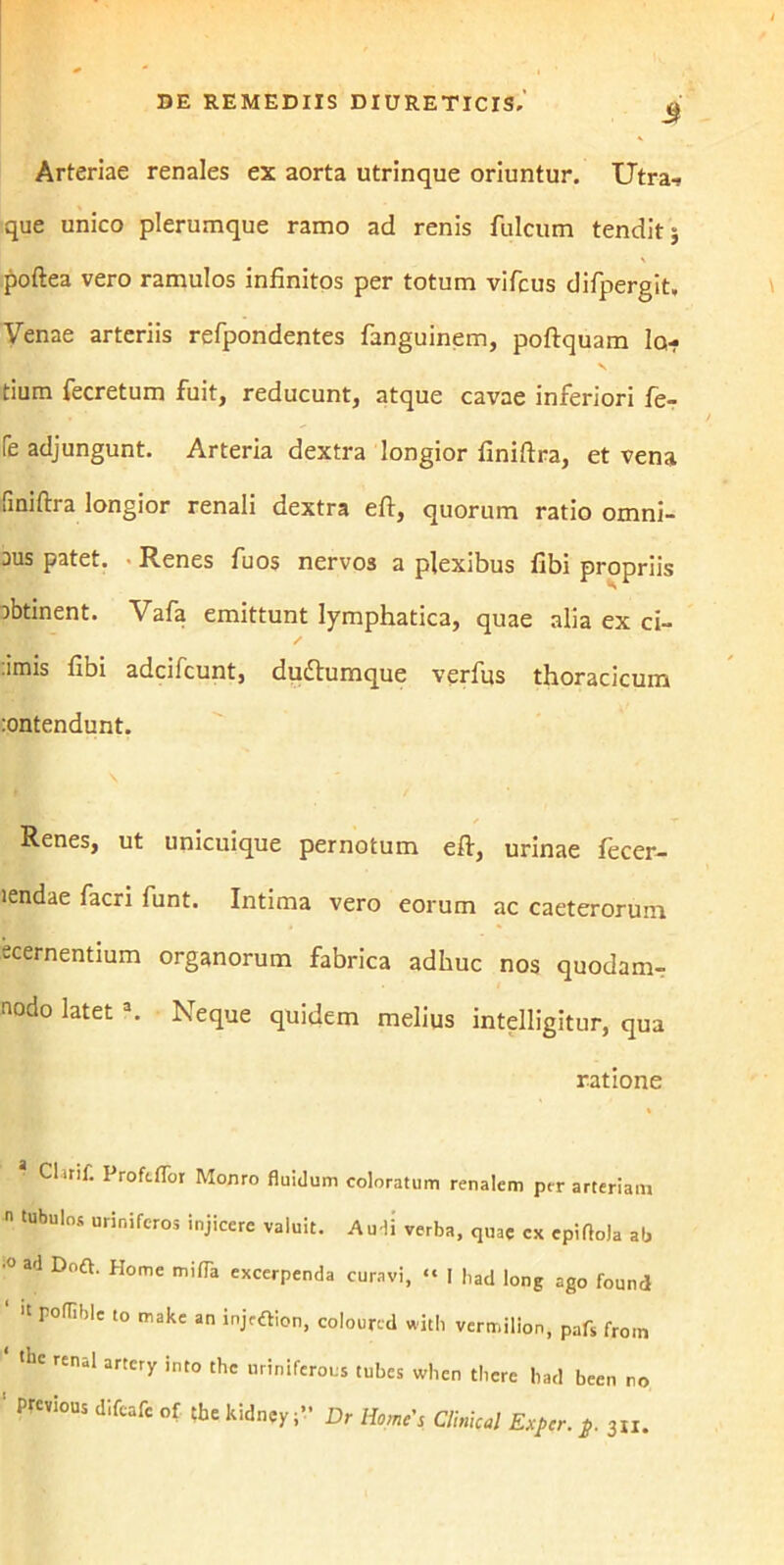 3 Arteriae renales ex aorta utrinque oriuntur. Utra-? que unico plerumque ramo ad renis fulcum tendit; poftea vero ramulos infinitos per totum vifcus difpergit. Venae arteriis refpondentes fanguinem, poftquam la- tium fecretum fuit, reducunt, atque cavae inferiori fe- fe adjungunt. Arteria dextra longior finiftra, et vena finiftra longior renali dextra eft, quorum ratio omni- aus patet. Renes fuos nervos a plexibus fibi propriis obtinent. Vafa emittunt lymphatica, quae alia ex ci- .imis fibi adcifcunt, duiftumque verfus thoracicum :ontendunt. Renes, ut unicuique pernotum eft, urinae lecer- lendae facri funt. Intima vero eorum ac caeterorum ecernentium organorum fabrica adhuc nos quodam- nodo latet a. Neque quidem melius intelligitur, qua ratione * Clan£ Profl-ffor Monro fluidum coloratum renalem prr arteriam  tUbul°S Urin5fcros iniicere valuit. Audi verba, quae ex epiflola ab •° ad Doft. Home miffa excerpenda curavi, “ I had long ago found ‘  r0(Tiblc 10 makc an coloured with vermilion, pafs from ‘ *e renal artcry into the uriniferous tubes when there bad been no ' PrCVi°US difcafe of Aekidney;” Dr Home's Climcal Expcr. p. 3„.