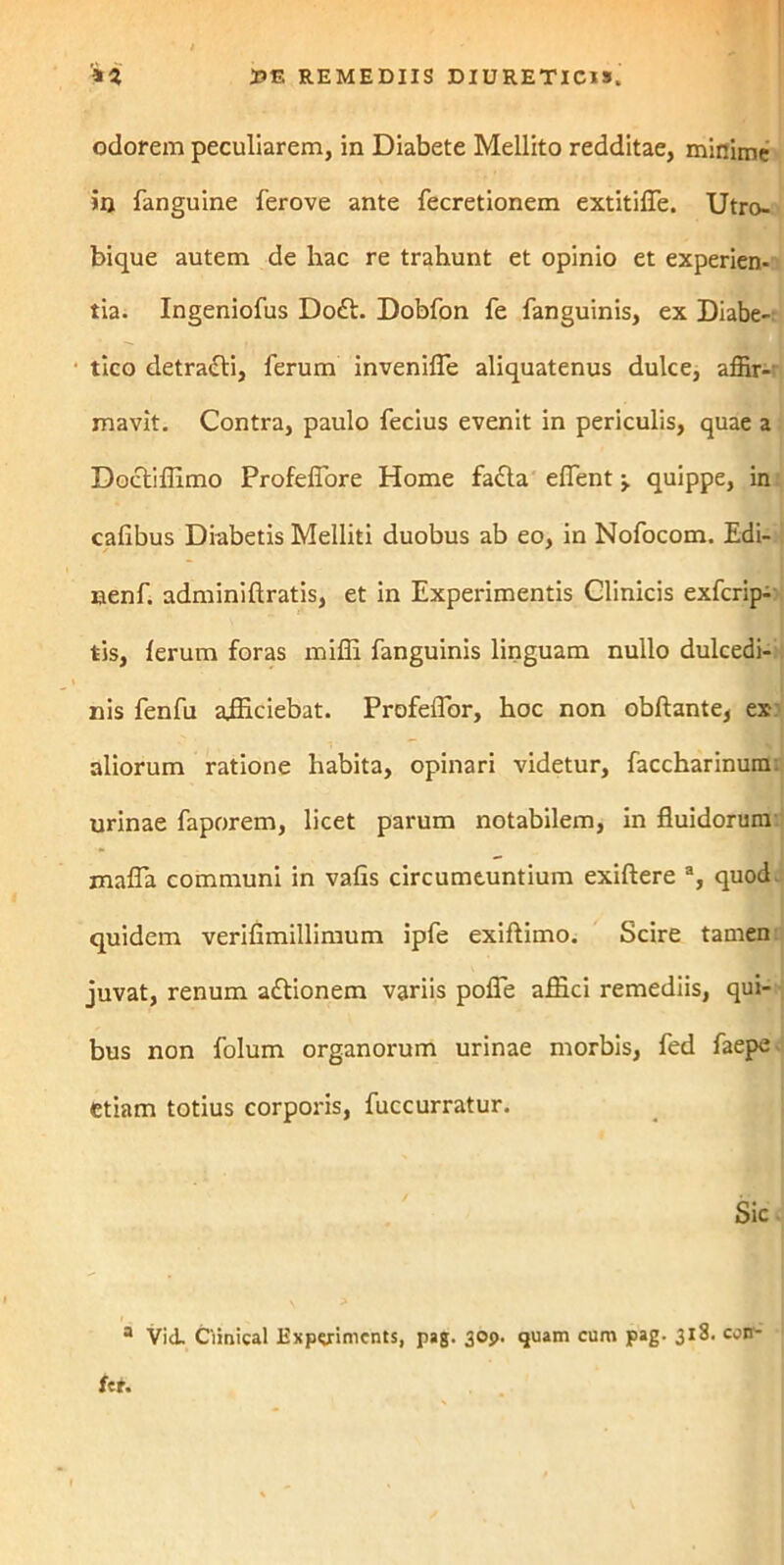 odorem peculiarem, in Diabete Mellito redditae, minime in fanguine ferove ante fecretionem extitilTe. Utro- bique autem de hac re trahunt et opinio et experien- tia. Ingeniofus Doft. Dobfon fe fanguinis, ex Diabe- tico detra&i, ferum inveniffe aliquatenus dulce, affir- mavit. Contra, paulo fecius evenit in periculis, quae a Doctiflimo ProfelTore Home fa£ta effient j. quippe, in caflbus Diabetis Melliti duobus ab eo, in Nofocom. Edi- nenf. adminiftratis, et in Experimentis Clinicis exfcrip- tis, lerum foras miffi fanguinis linguam nullo dulcedi- nis fenfu ajfficiebat. Profeffor, hoc non obftantej ex aliorum ratione habita, opinari videtur, faccharinum: urinae faporem, licet parum notabilem, in fluidorum maffa communi in vafis circumeuntium exiftere a, quod quidem verifimillimum ipfe exiftimo. Scire tamen juvat, renum attionem variis poffe aflaci remediis, qui- bus non folum organorum urinae morbis, fed faepe etiam totius corporis, fuccurratur. Sic a Vid. Ciinical Expcriments, pag. 309. quam cum pag. 318. con-