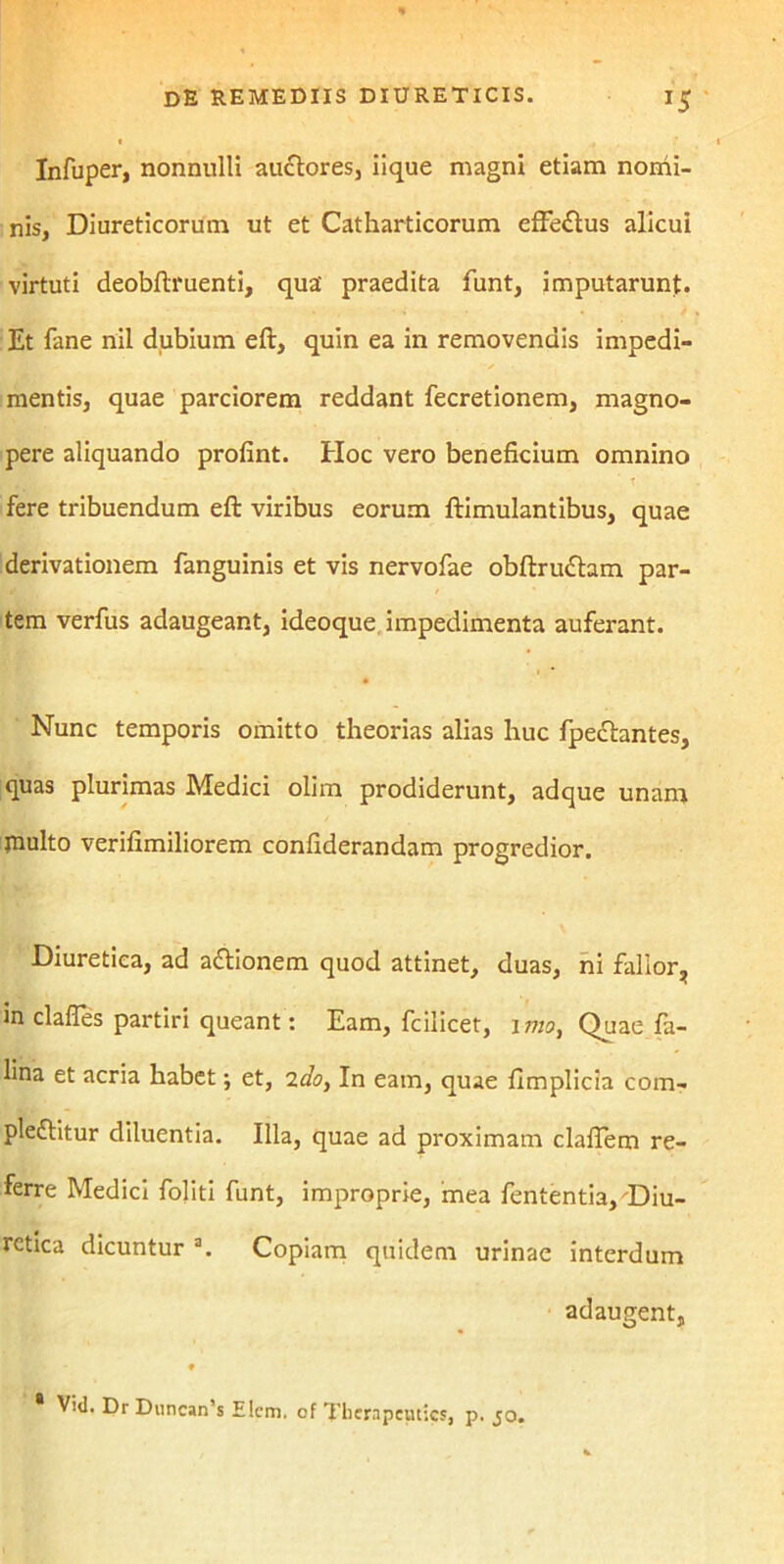 Infuper, nonnulli auctores, iique magni etiam nomi- nis, Diureticorum ut et Catharticorum efFeftus alicui virtuti deobftruenti, qua' praedita funt, imputarunt. Et fane nil dubium eft, quin ea in removendis impedi- mentis, quae parciorem reddant fecretionem, magno- pere aliquando prolint. Hoc vero beneficium omnino T fere tribuendum eft viribus eorum ftimulantibus, quae derivationem fanguinis et vis nervofae obftrubam par- tem verfus adaugeant, ideoque impedimenta auferant. Nunc temporis omitto theorias alias huc fpeclantes, quas plurimas Medici olim prodiderunt, adque unam jnulto verifimiliorem confiderandam progredior. Diuretica, ad abionem quod attinet, duas, ni fallor, m clafles partiri queant: Eam, fcilicet, imo, Quae fa- lina et acria habet; et, 2do, In eam, quae fimplicia com- plebitur diluentia. Illa, quae ad proximam claflem re- ferre Medici foliti funt, improprie, mea fententia, Diu- retica dicuntur a. Copiam quidem urinae interdum adaugent, ♦ Vid. Dr Diincan’s Elcm. of Thcrnpciuics, p. jo.