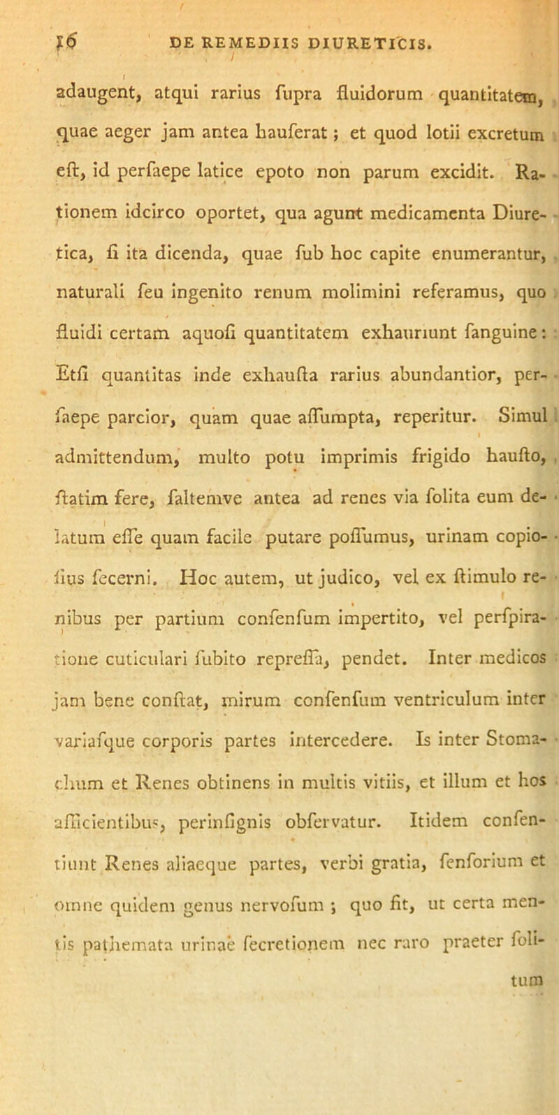 I adaugent, atqui rarius fupra fluidorum quantitatem, quae aeger jam antea hauferat; et quod lotii excretum eft, id perfaepe latice epoto non parum excidit. Ra- tionem idcirco oportet, qua agunt medicamenta Diure- tica, fi ita dicenda, quae fub hoc capite enumerantur, naturali feu ingenito renum molimini referamus, quo fluidi certam aquofi quantitatem exhauriunt fanguine : Etfi quantitas inde exhaufla rarius abundantior, per- faepe parcior, quam quae aflumpta, reperitur. Simul admittendum, multo potu imprimis frigido haufto, flatim fere, faltemve antea ad renes via folita eum de- latum efle quam facile putare poflumus, urinam copio- iius fecerni. Hoc autem, ut judico, vel ex ftimulo re- nibus per partium confenfum impertito, vel perfpira- tione cuticulari iubito reprefla, pendet. Inter medicos jam bene conflat, mirum confenfum ventriculum inter variafque corporis partes intercedere. Is inter Stoma- chum et Renes obtinens in multis vitiis, et illum et hos afficientibus, perinfignis obfervatur. Itidem confen- tiunt Renes aliaeque partes, verbi gratia, fenforium et omne quidem genus nervofum ; quo fit, ut certa men- tis pathemata urinae fecretionem nec raro praeter foli-