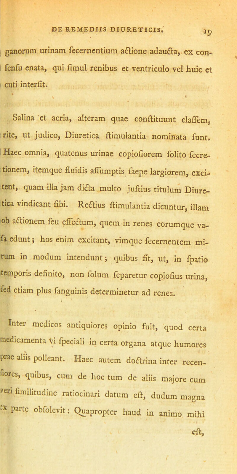 ganorum urinam fecerncntium adlione adaudta, ex con- fenfu enata, qui fimul renibus et ventriculo vel huic et cuti interfit. \ • Salina et acria, alteram quae conftituunt claflem, rite, ut judico, Diuretica ftimulantia nominata funt. Haec omnia, quatenus urinae copiofiorem folito fecre- tionem, item que fluidis afiumptis faepe largiorem, exci-» tent, quam illa jam didta multo juftius titulum Diure- tica vindicant fibi. Redtius ftimulantia dicuntur, illam ob adhonem feu effedtum, quem in renes eorumque va- fa edunt; hos enim excitant, vimque fecernentem mi- rum in modum intendunt; quibus fit, ut, in fpatio temporis definito, non folum feparetur copiofius urina, fed etiam plus fanguinis determinetur ad renes. Inter medicos antiquiores opinio fuit, quod certa medicamenta vi fpeciali in certa organa atque humores prae aliis polleant. Haec autem dodlrina inter recen- ses, quibus, cum de hoc tum de aliis majore cum ven fimilitudine ratiocinari datum eft, dudum magna * parte obfolevit: Quapropter haud in animo mihi