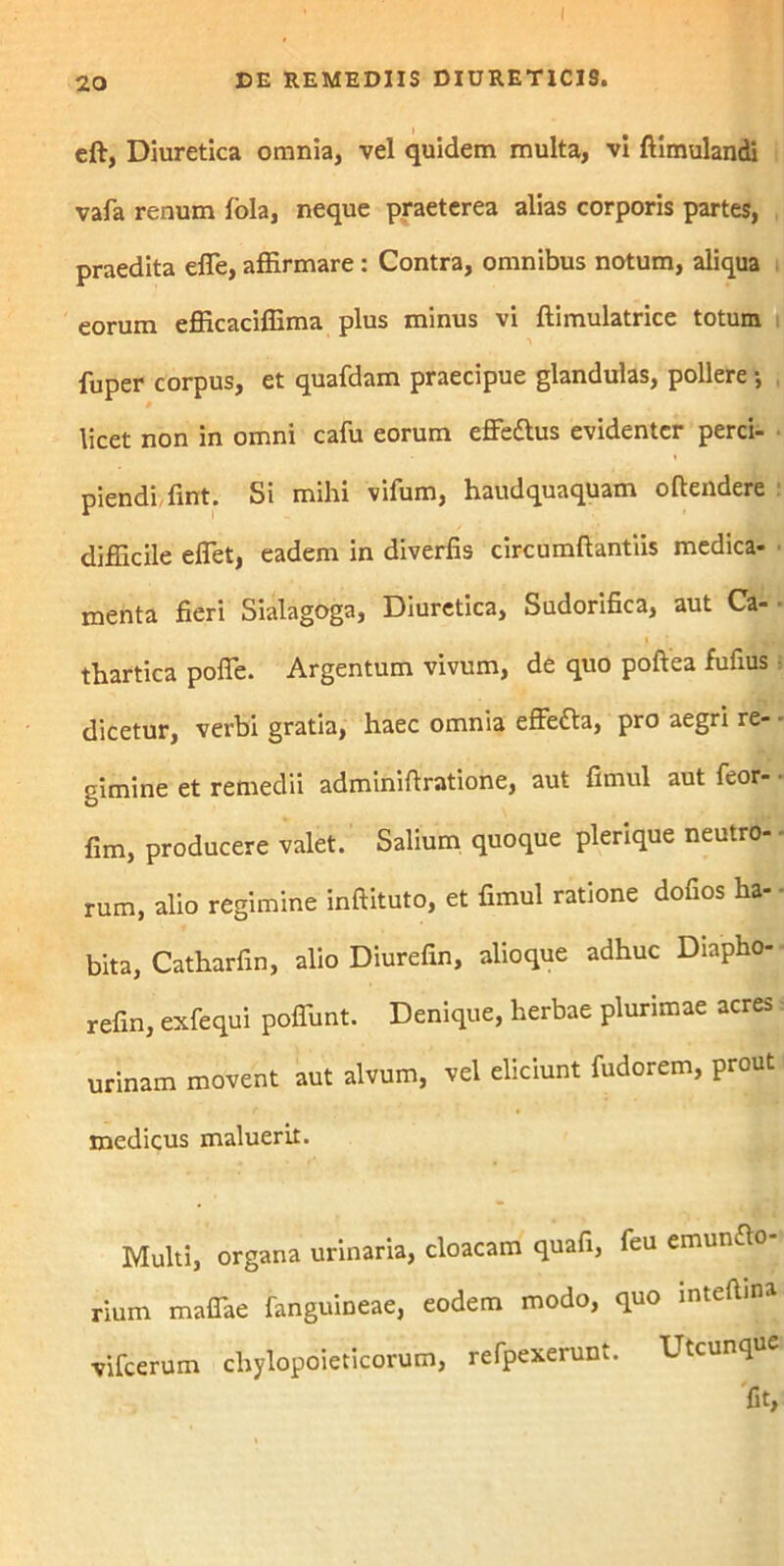 eft, Diuretica omnia, vel quidem multa, vi ftimulandi vafa renum fola, neque praeterea alias corporis partes, praedita effe, affirmare : Contra, omnibus notum, aliqua eorum efficaciffima plus minus vi ftimulatrice totum fuper corpus, et quafdam praecipue glandulas, pollere ■, licet non in omni cafu eorum effedlus evidenter perci- piendi fint. Si mihi vifum, haudquaquam oftendere difficile effiet, eadem in diverfis circumftantiis medica- menta fieri Sialagoga, Diuretica, Sudorifica, aut Ca- thartica poffe. Argentum vivum, de quo poftea fufius dicetur, verbi gratia, haec omnia effefta, pro aegri re- gimine et remedii adminifiratione, aut fimul aut feor- fim, producere valet. Salium quoque plerique neutro- rum, alio regimine inftituto, et fimul ratione dofios ha- bita, Catharfin, alio Diurefin, alioque adhuc Diapho- refin, exfequi poffunt. Denique, herbae plurimae acres urinam movent aut alvum, vel eliciunt fudorem, prout medicus maluerit. Multi, organa urinaria, cloacam quafi, feu emunfto- rium maffae fangumeae, eodem modo, quo inteftma vifcerum chylopoieticorum, refpexerunt. Utcunque fit,