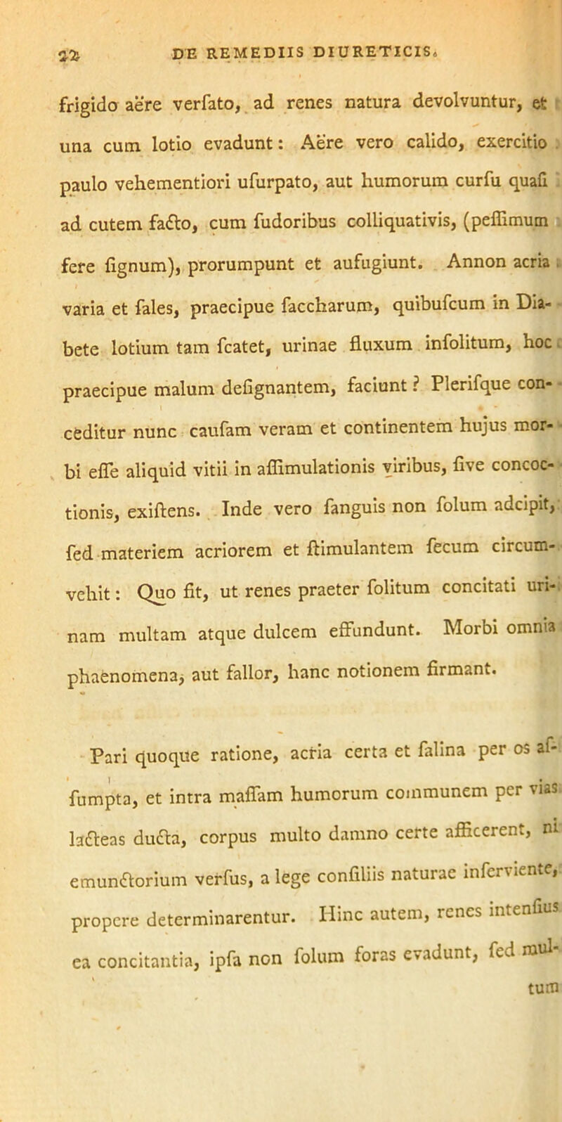 frigido aere verfato, ad renes natura devolvuntur, et una cum lotio evadunt: Aere vero calido, exercitio paulo vehementiori ufurpato, aut humorum curfu quafi ad cutem fatto, cum fudoribus colliquativis, (pelfimum fere fignum), prorumpunt et aufugiunt. Annon acria . varia et fales, praecipue faccharum, quibufcum in Dia- bete lotium tam fcatet, urinae fluxum infolitum, hoc praecipue malum defignantem, faciunt ? Pierifque con- ceditur nunc caufam veram et continentem hujus mor- bi e fle aliquid vitii in aflimulationis viribus, five concoc- tionis, exiftens. Inde vero fanguis non folum adcipit, fed materiem acriorem et ftimulantem fecum circum-.' vehit: Quo fit, ut renes praeter folitum concitati uri-, nam multam atque dulcem effundunt. Morbi omnia phaenomena* aut fallor, hanc notionem firmam. Pari quoque ratione, acria certa et falina per os af- fumpta, et intra mafiam humorum communem per vias, lafteas dudla, corpus multo damno certe afficerent, nr emunftorium verfus, a lege confiliis naturae infcrviente, propere determinarentur. Hinc autem, renes intenfius ea concitantia, ipfa non foluin foras evadunt, fed mul-