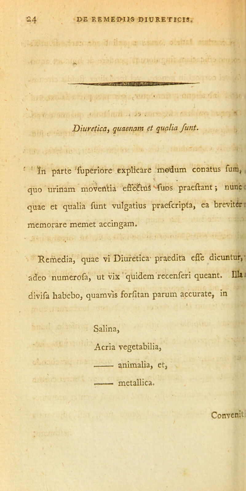 Diuretica, quaenam et qualia Junt. ' ' tn parte Tuperiore explicare modum conatus fum, „ i, quo urinam moventia effe&uS'-fuos praeftant; nunc quae et qualia funt vulgatius praefcripta, ea brevitdr memorare memet accingam. * ' . v . ( j « i Remedia, quae vi Diuretica-praedita efle dicuntur,- adeo numerofa, ut vix quidem recenferi queant. I1U divifa habebo, quamvis forfitan parum accurate, in i ^ «j Salina, Acria vegetabilia, animalia, et, * metallica. Convenit