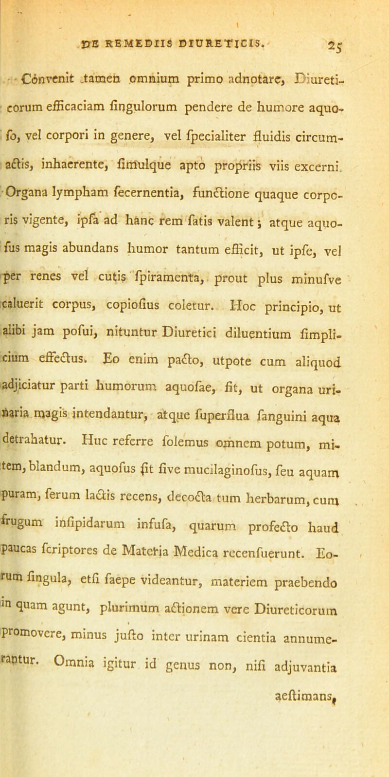 Convenit .tamen omnium primo adnotare, Diureti- corum efficaciam fingulorum pendere de humore aquo- fo, vel corpori in genere, vel fpecialiter fluidis circum- attis, inhaerente, fimulque apto propriis viis excerni Organa lympham fecernentia, fundlione quaque corpo- ris vigente, ipfa ad hanc rem fatis valent; atque aquo- fus magis abundans humor tantum efficit, ut ipfe, vel per renes vel cutis fpiramenta, prout plus minufve caluerit corpus, copiofius coletur. Hoc principio, ut alibi jam pofui, nituntur Diuretici diluentium fimpli- cium effedtus. Eo enim pa<fto, utpote cum aliquod adjiciatur parti humorum aquofae, fit, ut organa uri- Iiaria magis intendantur, atque fuperflua fanguini aqua detrahatur. Huc referre folemus omnem potum, mi- tem, blandum, aquofus jit five mucilaginofus, feu aquam puram, ferum laftis recens, decola tum herbarum, cuni frugum infipidarum infufa, quarum profefto haud paucas fcriptores de Matetia Medica recenfuerunt. Eo- rum fingula, etfi faepe videantur, materiem praebendo in SI113™ 3gunt, plurimum adtionem vere Diureticorum promovere, minus jufto inter urinam cientia annume- rantur. Omnia igitur id genus non, nifi adjuvantia aeftimans,