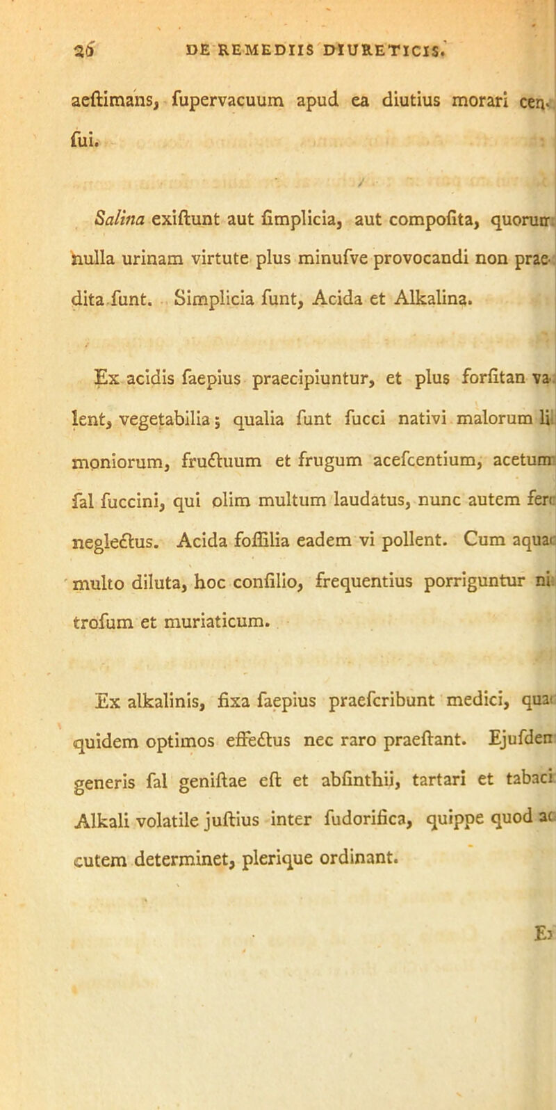 aeftimans, fupervacuum apud ea diutius morari cen- fui. Salina exiftunt aut fimplicia, aut compofita, quorunr nulla urinam virtute plus minufve provocandi non prae- dita funt. Simplicia funt, Acida et Alkalina. / Ex acidis faepius praecipiuntur, et plus forfitan va- lent, vegetabilia; qualia funt fucci nativi malorum li moniorum, frufhium et frugum acefcentium, acetum' fal fuccini, qui olim multum laudatus, nunc autem fert neglectus. Acida foffilia eadem vi pollent. Cum aquat multo diluta, hoc confilio, frequentius porriguntur ni trofum et muriaticum. Ex alkalinis, fixa faepius praefcribunt medici, quai quidem optimos effedtus nec raro praeftant. Ejufden generis fal geniftae eft et abfinthii, tartari et tabaci Alkali volatile juftius inter fudorifica, quippe quod ac cutem determinet, plerique ordinant.