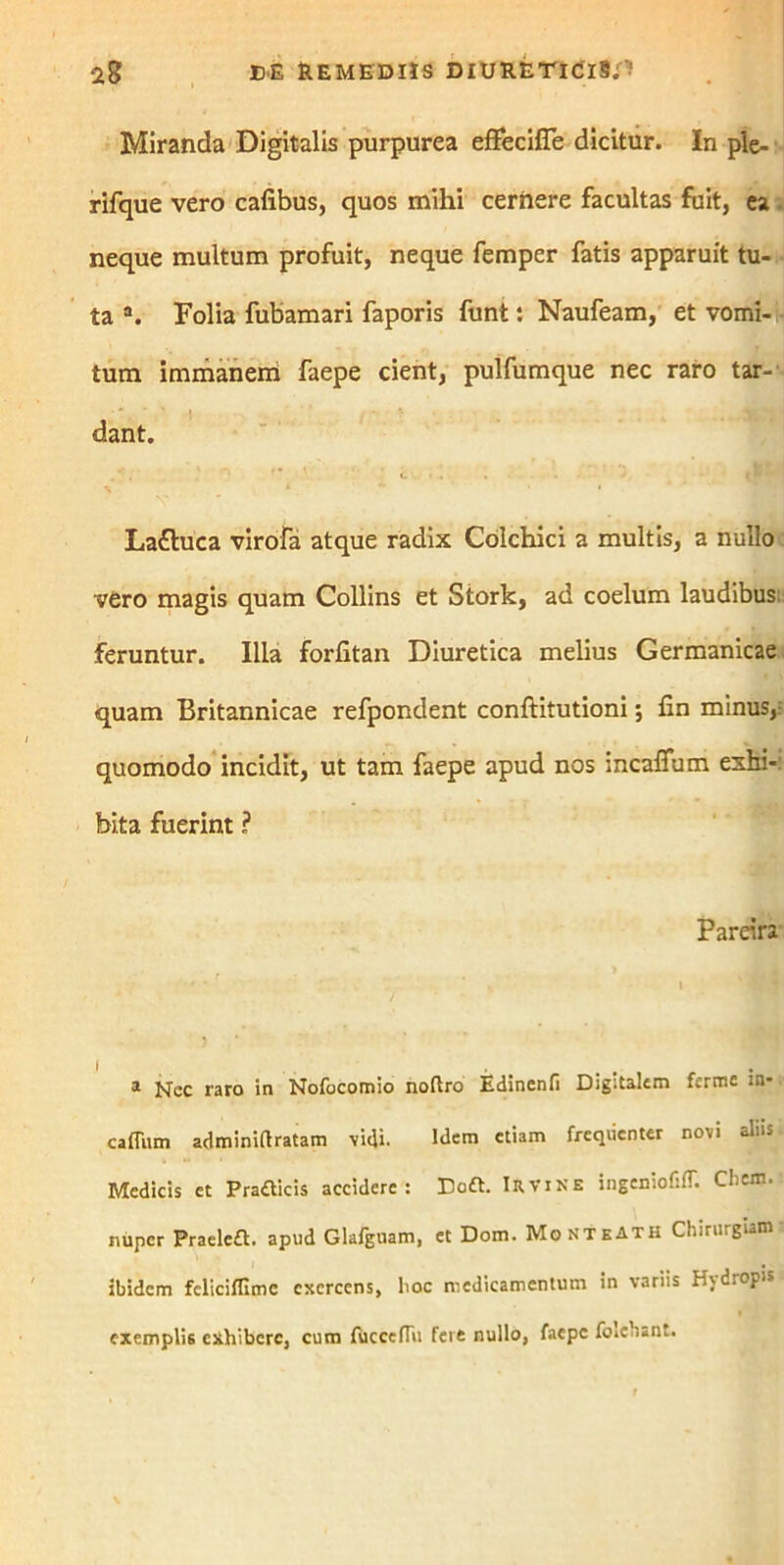 Miranda Digitalis purpurea effecifle dicitur. In ple- rifque vero cafibus, quos mihi cernere facultas fuit, ea neque multum profuit, neque femper fatis apparuit tu- ta a. Folia fubamari faporis funt: Naufeam, et vomi- tum immanem faepe cient, pulfumque nec raro tar- dant. La£luca virofa atque radix Colchici a multis, a nullo vero magis quam Collins et Stork, ad coelum laudibus feruntur. Illa forfitan Diuretica melius Germanicae quam Britannicae refpondent conftitutioni; fin minus,i quomodo incidit, ut tam faepe apud nos incaffum exhi-: bita fuerint ? Pareira 1 Nec raro in Nofocomio noftro Edinenfi Digitalem ferme in* caffum adminirtratam vidi. Idem «iam freqiienter novi alus Medicis et Pratticis accidere: Doft. Iryine ingeniofitT. Cbem. nuper Praele£t. apud Glafgnam, et Dom. MonteATH Chirurgiam ibidem fcliciflimc exercens, hoc medicamentum in variis Hjdropis exemplis exhibere, cum fucccfTii fere nullo, faepe foieuant.