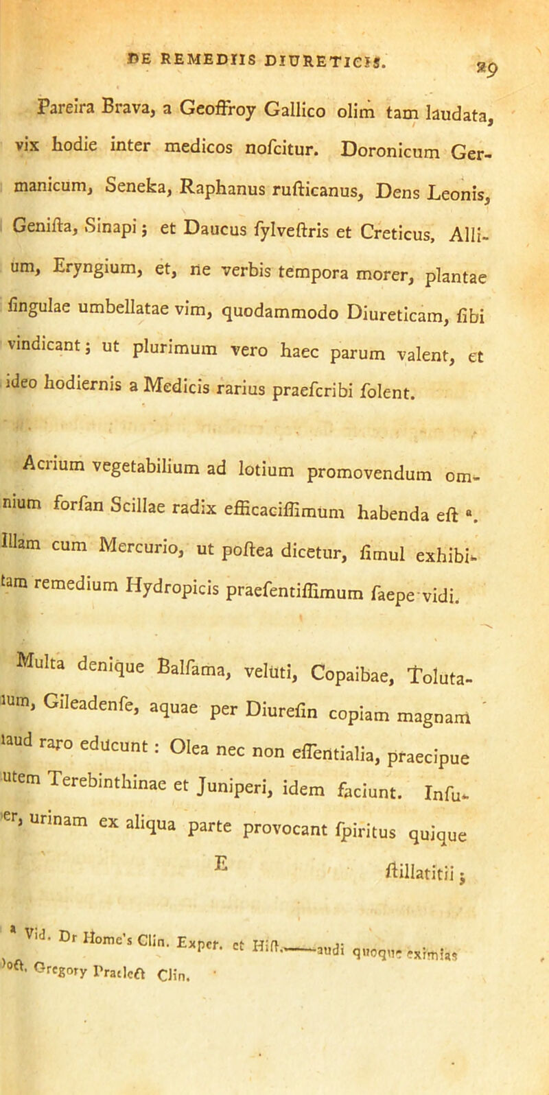 Pareira Brava, a Geoffroy Gallico olim tam laudata, vix hodie inter medicos nofcitur. Doronicum Ger- manicum, Senefca, Raphanus rufticanus, Dens Leonis, Genifta, Sinapi ; et Daucus fylveftris et Creticus, Alli- um, Eryngium, et, ne verbis tempora morer, plantae lingulae umbellatae vim, quodammodo Diureticam, libi vindicant; ut plurimum vero haec parum valent, et ideo hodiernis a Medicis rarius praefcribi folc-nt. Acrium vegetabilium ad lotium promovendum om- nium forfan Scillae radix efficaciffimum habenda eft •. Illam cum Mercurio, ut poftea dicetur, fimul exhibh tam remedium Hydropicis praefentiffimum faepe vidi. \ Multa denique Balfama, velilti, Copaibae, Toluta- 1Um, GIleadenfe) per Diurefm copiam magnam ' >aud raro educunt: Olea nec non elTentialia, praecipue utem Terebinthinae et Juniperi, idem faciunt. Infu- er, urinam ex aliqua parte provocant fpiritus quique • ' p. ftillatitii; Vid. Dr Home’s Clin. Expcr. ct Hift,, )0«. Grcgory IVatlcft Clin. 1 audi quoqn- eximias