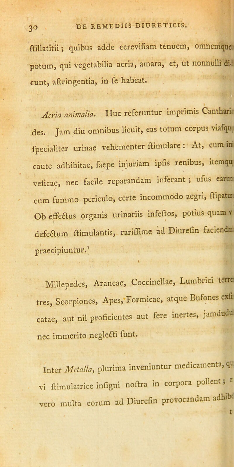 3° • fiillatitii; quibus adde cerevifiam ttnuem, omnemque potum, qui vegetabilia acria, amara, et, ut nonnulli di-, eunt, aftringentia, in fe habeat. t j Aeria animalia. Huc referuntur imprimis Canthari des. Jam diu omnibus licuit, eas totum corpus viafqu fpecialiter urinae vehementer ftimulare : At, cum in caute adhibitae, faepe injuriam ipfis renibus, itemqu veficae, nec facile reparandam inferant ; ufus earut / cum fummo periculo, certe incommodo aegri, ftipatu! Ob effedtus organis urinariis infeftos, potius quam v defe&um ftimulantis, rariffime ad Diurefin faciendai praecipiuntur.1 \ Millepedes, Araneae, Coccinellae, Lumbrici terre tres, Scorpiones, Apes, Formicae, atque Bufones exfi catae, aut nil proficientes aut fere inertes, jamdudu nec immerito negle&i funt. Inter Metalla, plurima inveniuntur medicamenta, qi vi fiimulatrice infigni noftra in corpora pollent; r vero multa eorum ad Diurefin provocandam adhib.