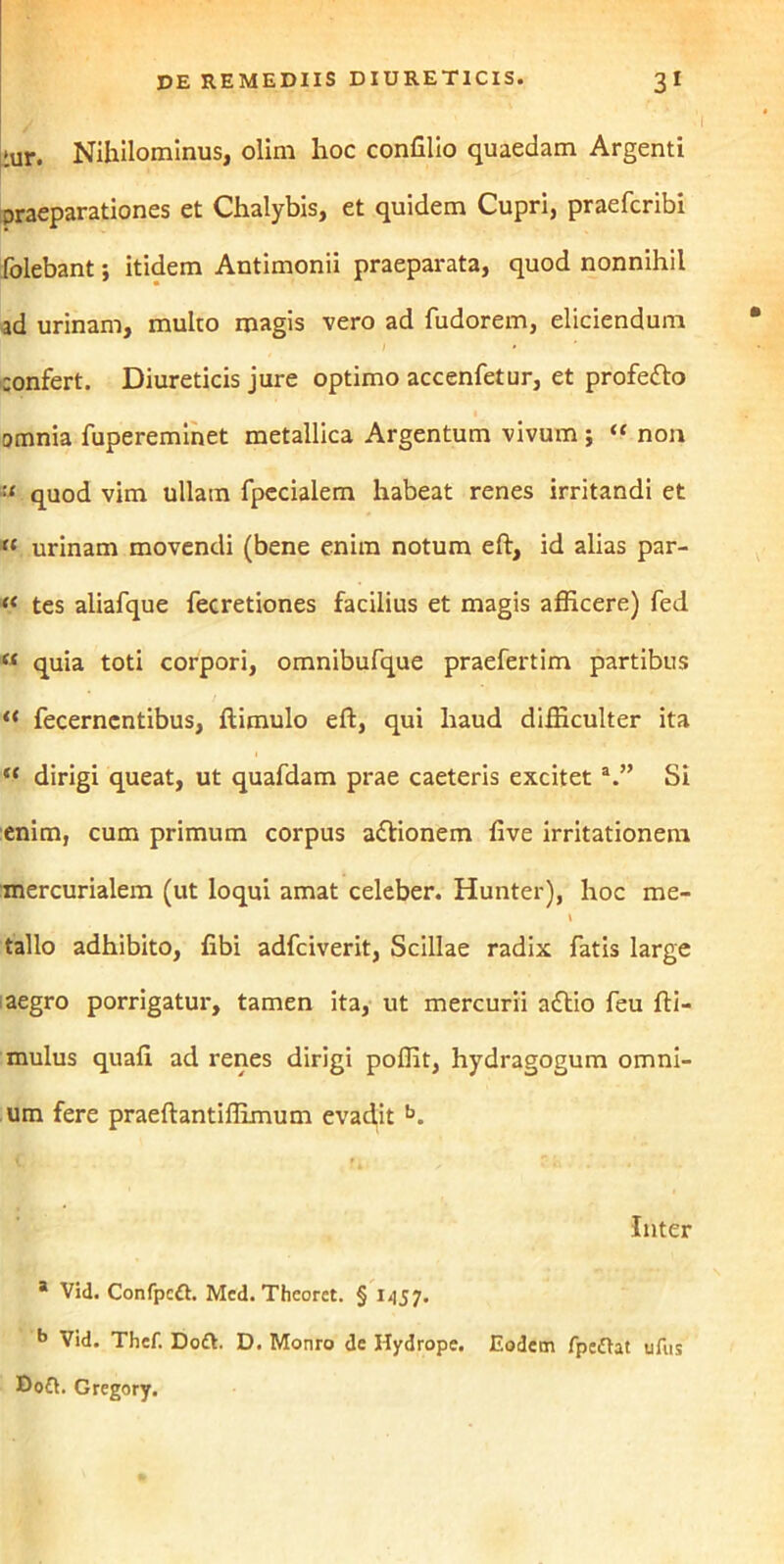 tur. Nihilominus, olim hoc confilio quaedam Argenti praeparationes et Chalybis, et quidem Cupri, praefcribi folebant; itidem Antimonii praeparata, quod nonnihil ad urinam, multo magis vero ad fudorem, eliciendum confert. Diureticis jure optimo accenfetur, et profe&o amnia fupereminet metallica Argentum vivum ; “ non quod vim ullam fpccialem habeat renes irritandi et « urinam movendi (bene enim notum eft, id alias par- « tes aliafque fecretiones facilius et magis afficere) fed « quia toti corpori, omnibufque praefertim partibus “ fecernentibus, ftimulo eft, qui haud difficulter ita “ dirigi queat, ut quafdam prae caeteris excitet a.” Si enim, cum primum corpus a&ionem five irritationem mercurialem (ut loqui amat celeber. Hunter), hoc me- \ talio adhibito, libi adfciverit, Scillae radix fatis large aegro porrigatur, tamen ita, ut mercurii a£tio feu fti- mulus quali ad renes dirigi poffit, hydragogum omni- um fere praeftantiffimum evad.it b. Inter * Vid. Confpcft. Mcd. Theorct. § 1457. b Vid. Thef. Doft. D. Monro de Hydrope. Eodem fpcftat ufus Ho£t. Gregory.