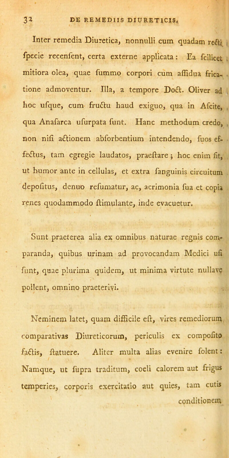 Inter remedia Diuretica, nonnulli cum quadam refti fpecie recenfent, certa externe applicata: Ea fcilicet mitiora olea, quae fummo corpori cum alfidua frica- tione admoventur. Illa, a tempore Do£t. Oliver ad hoc ufque, cum frudlu haud exiguo, qua in Afcite, qua Anafarca ufurpata funt. Hanc methodum credo, non nili a&ionem abforbentium intendendo, fuos ef- fettus, tam egregie laudatos, praedare; hoc enim fit, ut humor ante in cellulas, et extra fanguinis circuitum depolitus, denuo refumatur, ac, acrimonia fua et copia renes quodammodo dimulante, inde evacuetur. Sunt praeterea alia ex omnibus naturae regnis com- paranda, quibus urinam ad provocandam Medici ufi funt, quae plurima quidem, ut minima virtute nullave pollent, omnino praeterivi. Neminem latet, quam difficile ed, vires remediorum comparativas Diureticorum, periculis ex compofito faftis, datuere. Aliter multa alias evenire folent: Namque, ut fupra traditum, coeli calorem aut frigus temperies, corporis exercitatio aut quies, tam cutis conditionem