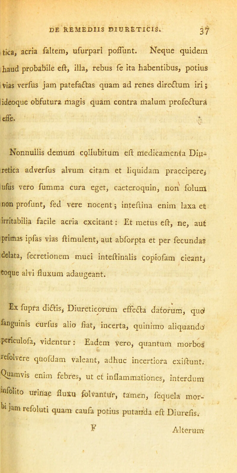 tica, acria faltem, ufurpari poliunt. Neque quidem haud probabile eft, illa, rebus fe ita habentibus, potius Vias verfus jam patefaCtas quam ad renes direCtum iri; ideoque obfutura magis quam contra malum profecturi efle. Nonnullis demum CQlIubitum elt medicamenta Dip= retica adverfus alvum citam et liquidam praecipere^ ufus vero fumma cura eget, caeteroquin, non folum non profunt, fed vere nocent; inteltina enim laxa et irritabilia facile acria excitant: Et metus eft, ne, aut primas ipfas vias ftimulent, aut abforpta et per fecundas delata, fecretionem muci inteftinalis copiofam cieant^ Coque alvi fluxum adaugeant. Ex fupra diCtis, Diureticorum effeCta datorum, quol languinis curfus alio flat, incerta, quinimo aliquando1 periculofa, videntur: Eadem vero, quantum morbos refolvere quoldam valeant, adhuc incertiora exiftunt. Quamvis enim febres, ut et inflammationes, interdum mfoEto urinae fluxu folvantur, tamen, fequela mor- bl jam refoluti quam caufa potius putanda eft Diurefis. Alterum