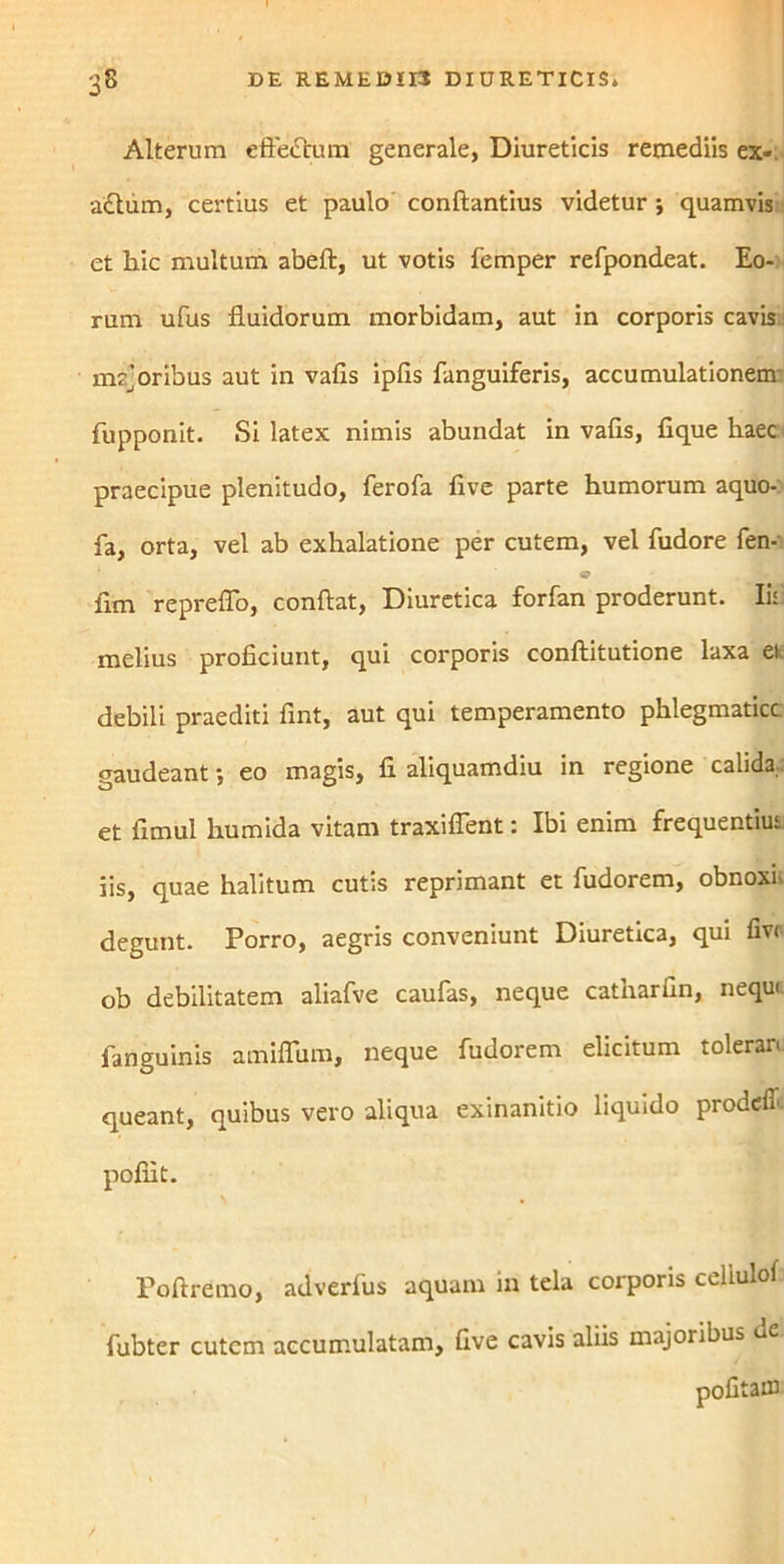 Alterum effeftum generale, Diureticis remediis ex- actum, certius et paulo conftantius videtur •, quamvis et hic multum abeft, ut votis femper refpondeat. Eo- rum ufus fluidorum morbidam, aut in corporis cavis mrjoribus aut in vafis ipfls fanguiferis, accumulationem fupponit. Si latex nimis abundat in vafis, fique haec praecipue plenitudo, ferofa five parte humorum aquo- fa, orta, vel ab exhalatione per cutem, vel fudore fen- fim repreflo, conflat, Diuretica forfan proderunt. Ii: melius proficiunt, qui corporis conftitutione laxa et debili praediti fint, aut qui temperamento phlegmatice gaudeant -, eo magis, fi aliquamdiu in regione calida, et fimul humida vitam traxiflent: Ibi enim frequentius iis, quae halitum cutis reprimant et fudorem, obnoxi> degunt. Porro, aegris conveniunt Diuretica, qui fivr ob debilitatem aliafve caufas, neque catharfin, nequ< fanguinis amiflum, neque fudorem elicitum tolerari queant, quibus vero aliqua exinanitio liquido prodeff pofiit. Poftremo, adverlus aquam in tela corporis celiulof fubter cutem accumulatam, five cavis aliis majoribus de. pofitaffl