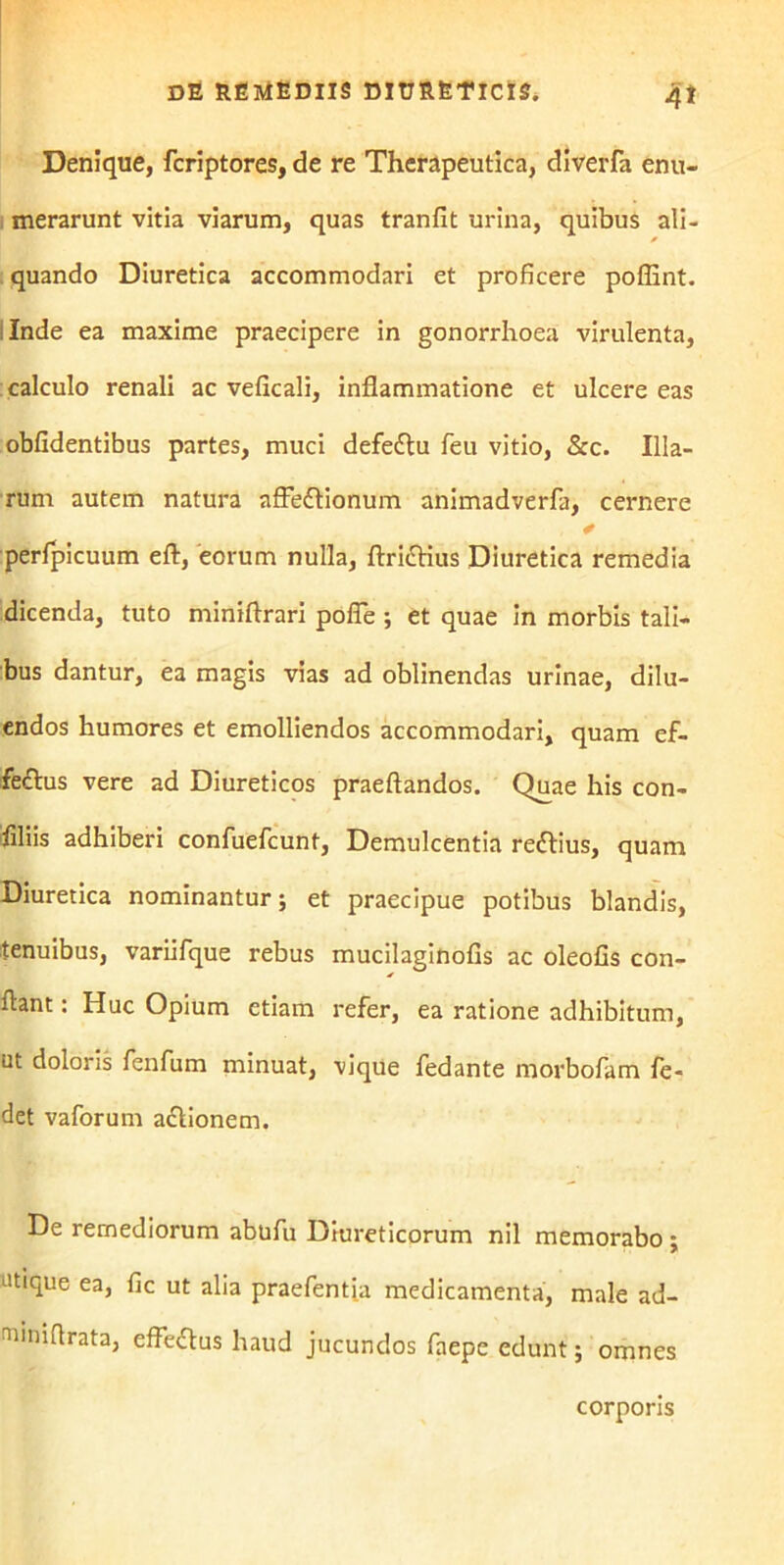 Denique, fcriptores, de re Therapeutica, diverfa enu- merarunt vitia viarum, quas tranfit urina, quibus ali- quando Diuretica accommodari et proficere poflint. Inde ea maxime praecipere in gonorrhoea virulenta, calculo renali ac veficali, inflammatione et ulcere eas oblidentibus partes, muci defe&u feu vitio, &c. Illa- rum autem natura affeflionum animadverfa, cernere perfpicuum eft, eorum nulla, ftrittius Diuretica remedia dicenda, tuto miniftrari pofle ; et quae in morbis tali- bus dantur, ea magis vias ad oblinendas urinae, dilu- endos humores et emolliendos accommodari, quam ef- fe£lus vere ad Diureticos praeftandos. Quae his con- flliis adhiberi confuefcunt, Demulcentia re&ius, quam Diuretica nominantur; et praecipue potibus blandis, tenuibus, variifque rebus mucilaginofis ac oleofis con- flant : Huc Opium etiam refer, ea ratione adhibitum, ut doloris fenfum minuat, vique fedante morbofam fe- det vaforum a&ionem. De remediorum abufu Diureticorum nil memorabo ; atique ea, fic ut alia praefentia medicamenta, male ad- fiiiniflrata, efFeftus haud jucundos faepe edunt; omnes corporis