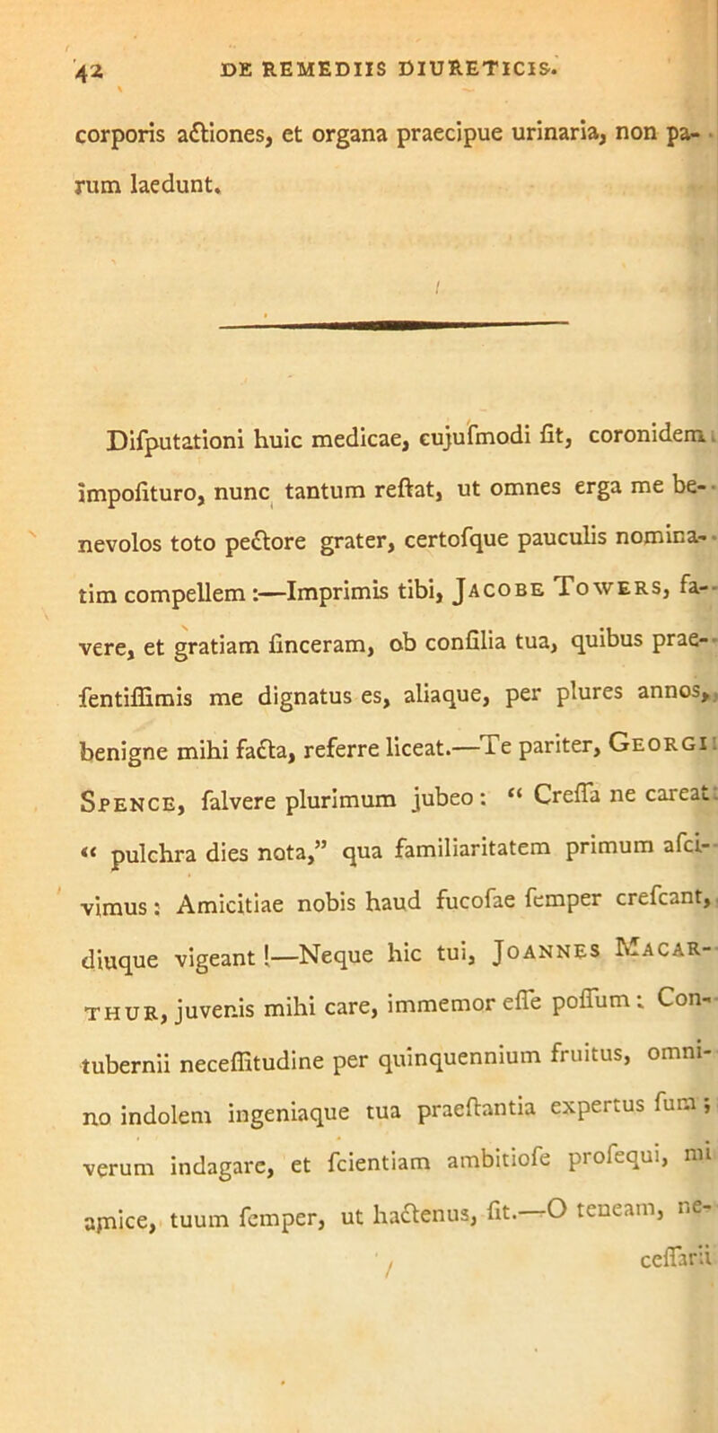 4* corporis attiones, ct organa praecipue urinaria, non pa- rum laedunt. Difputationi huic medicae, cujufmodi fit, coronidem impofituro, nunc tantum reftat, ut omnes erga me be- nevolos toto pe&ore grater, certofque pauculis nomina- rim compellem :—Imprimis tibi, Jacobe Towers, fa- vere, et gratiam finceram, ob confilia tua, quibus prae- fentiflimis me dignatus es, aliaque, per plures annos, benigne mihi fa£ta, referre liceat.— i e pariter, Georgi . Spence, falvere plurimum jubeo: “ Crefia ne careat. <£ pulchra dies nota,” qua familiaritatem primum afci- vimus: Amicitiae nobis haud fucofae femper crefcant, diuque vigeant !—Neque hic tui, Joannes h-ACAR-- thur, juvenis mihi care, immemor efTe polTum: Con- tubernii neceffitudine per quinquennium fruitus, omni- no indolem ingeniaque tua praedantia expertus fura; verum indagare, et fcientiam ambitiofe profequi, nu ajnice, tuum femper, ut haftenus, fit.—O teneam, ne- cefiard /