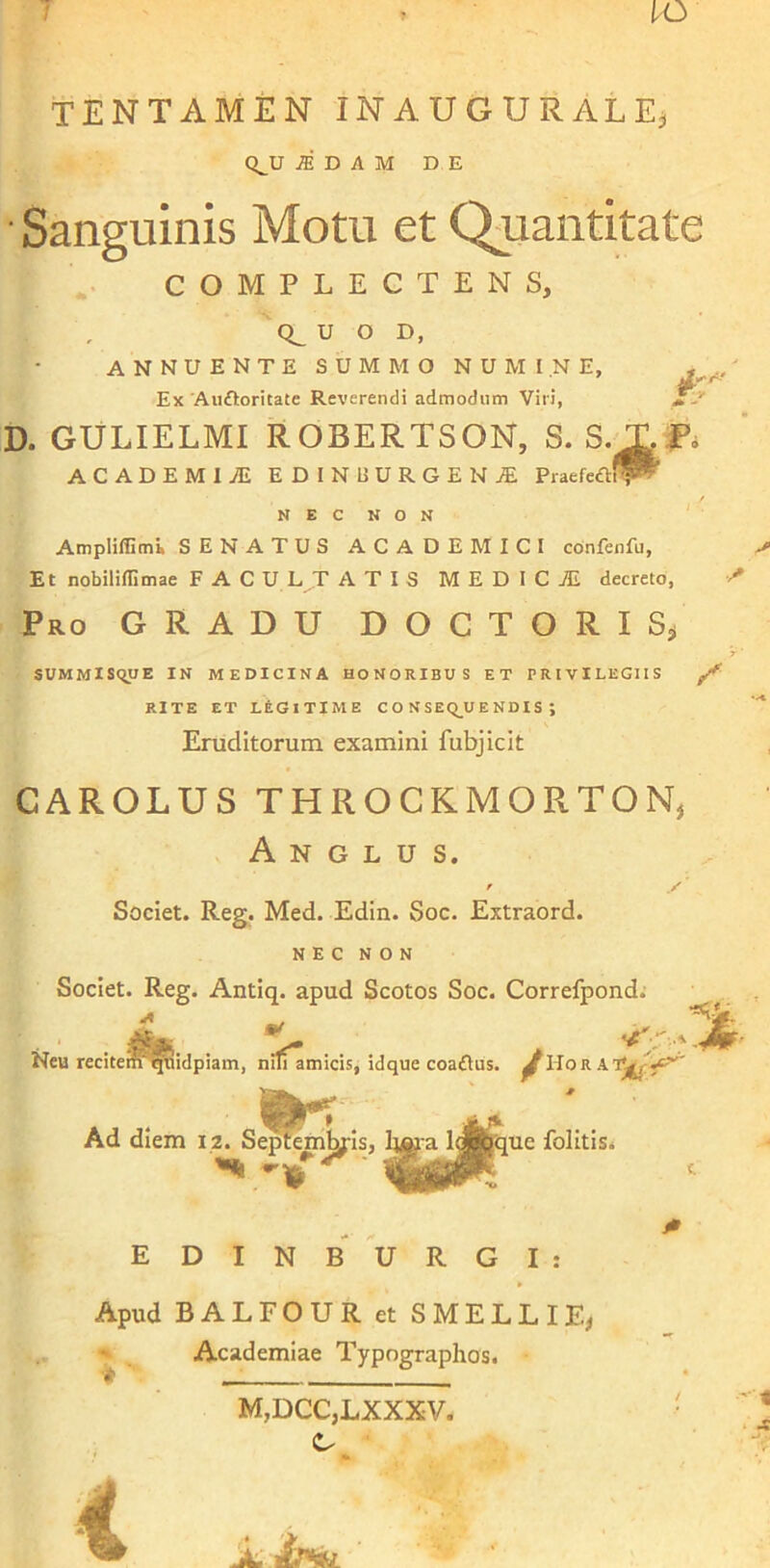 IO TENTAMEN INAUGURALEj Q^U iDAM DE Sanguinis Motu et Quantitate COMPLECTENS, U O D, ANNUENTE SUMMO NUMINE, Ex Auftoritate Reverendi admodum Vili, D. GULIELMI ROBERTSON, S. S.X ACADEMIiE EDINUURGENjE Praefeftl^ NEC NON AmpIiffimE SENATUS ACADEMICI confenfu, Et nobiliflimae FACULTATIS M E D I C TE decreto, Pro GRADU DOCTORIS, SUMMISQUE IN MEDICINA HONORIBUS ET PRIVILEGIIS Z' RITE ET LEGITIME CONSEQUENDIS; Eruditorum examini fubjicit CAROLUS THROCRMOETON, A N G L U S. Societ. Reg. Med. Edin. Soc. Extraord. NEC NON Societ. Reg. Antiq. apud Scotos Soc. Correfpond. Neu recitem' qviidpiam, niliamicis, idque coa£Uis. ^Hora Ad dtem 12. Se^embr is, lifit a l^jquc folitis. *h ' mmmI EDINBURGI: Apud BALFOUR et SMELLIE, Academiae Typographos. M,DCC,LXXXV. ifati