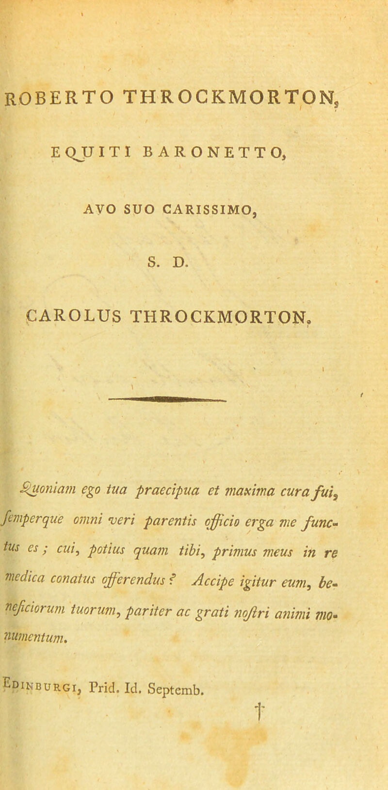 ROBERTO throckmortons E QJJ I T I BARONETTO, AVO SUO CARISSIMO, S. D. CAROLUS THROCKMORTON, ' i \ 's f Quoniam ego tua -praecipua et maxima cura fui, femperque omni veri parentis efficio erga me func- tus es ; cui, potius quam tibi, primus meus in re medica conatus offerendus ? Accipe igitur eum, be- neficiorum tuorum, pariter ac grati nojlri animi mo- numentum. Edinburgi, Prid. Id. Septemb. t