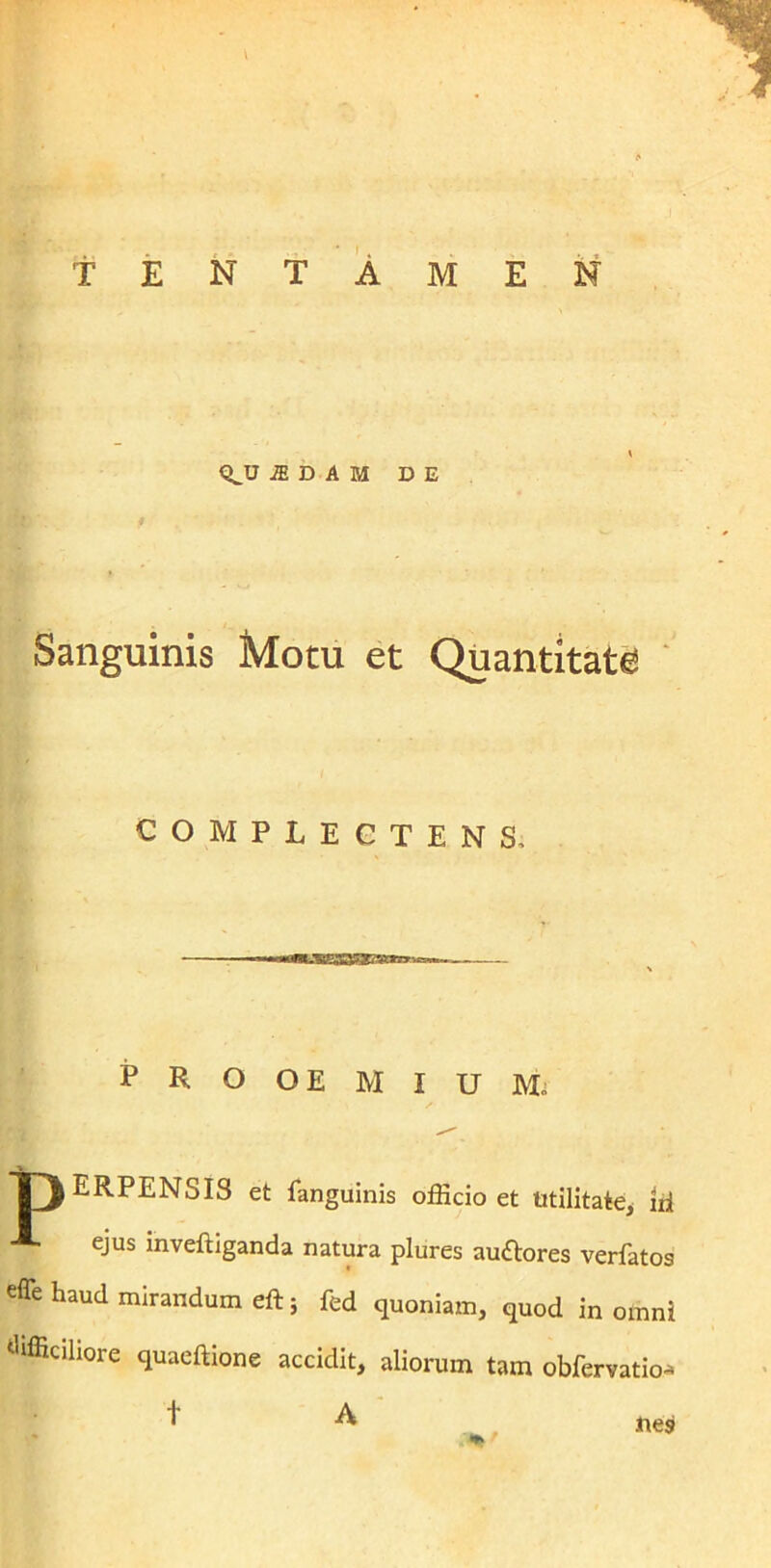 TENTAMEN <^U a D A M DE Sanguinis Motu et Quantitate! COMPLECTENS, — PROOEMIUM, TJERPENSIS et fanguinis officio et Utilitate, ni ** ejus inveftiganda natura plures auftores verfatos effe haud mirandum eft; fed quoniam, quod in omni difficiliore quaeftione accidit, aliorum tam obfervatio*