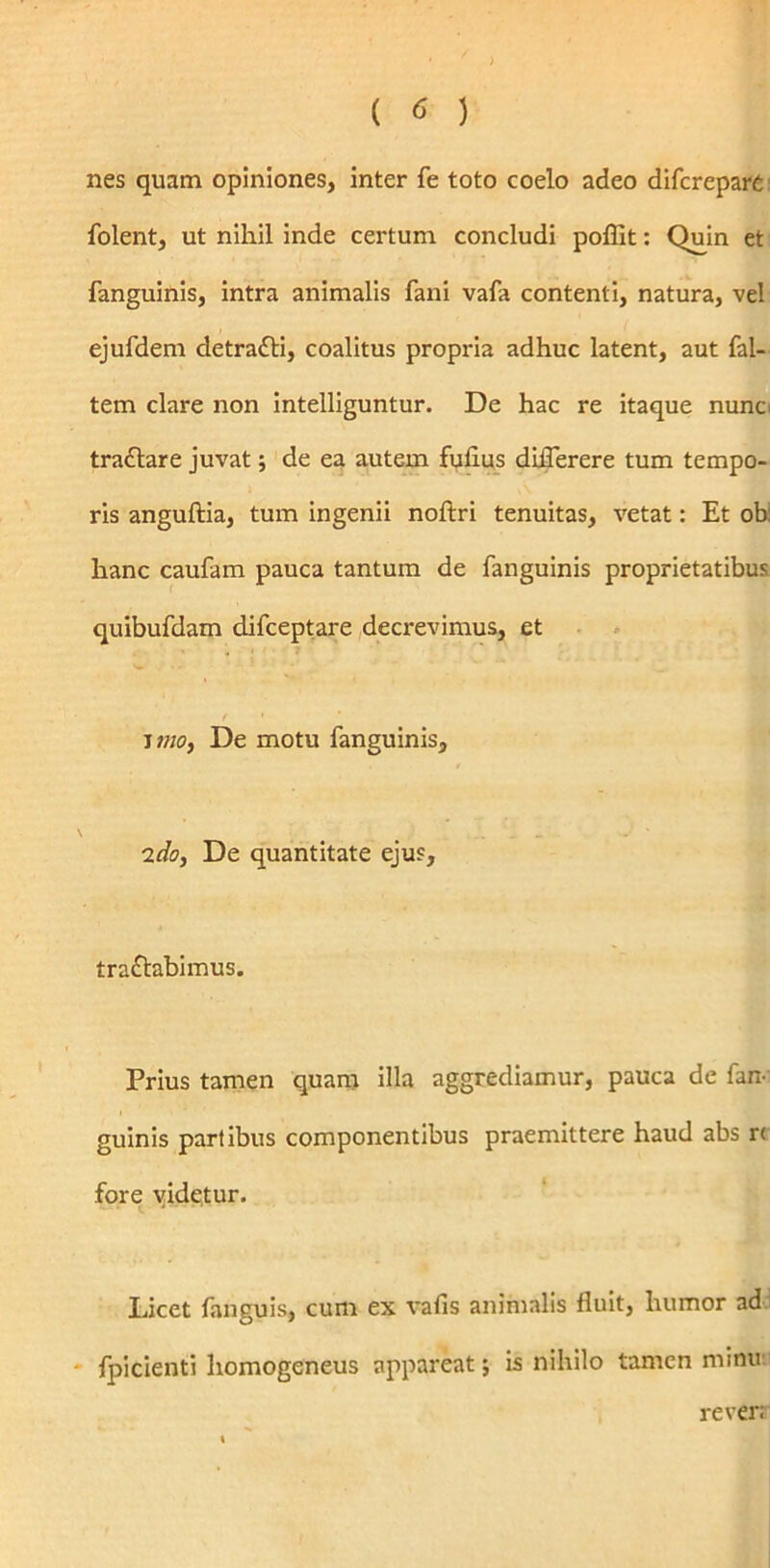 nes quam opiniones, inter fe toto coelo adeo difcrepare folent, ut nihil inde certum concludi poflit: Quin et fanguinis, intra animalis fani vafa contenti, natura, vel ejufdem detraCti, coalitus propria adhuc latent, aut fal- tem clare non intelliguntur. De hac re itaque nunc traCtare juvat; de ea autem fulius diflerere tum tempo- ris anguftia, tum ingenii noftri tenuitas, vetat: Et ob: hanc caufam pauca tantum de fanguinis proprietatibus quibufdam difceptare decrevimus, et ' i tno, De motu fanguinis, 2do, De quantitate ejus, tractabimus. Prius tamen quam illa aggrediamur, pauca de fan- guinis partibus componentibus praemittere haud abs r< fore videtur. Licet fanguis, cum ex vafis animalis fluit, humor ad fpicienti homogeneus appareat; is nihilo tamen minu rever: