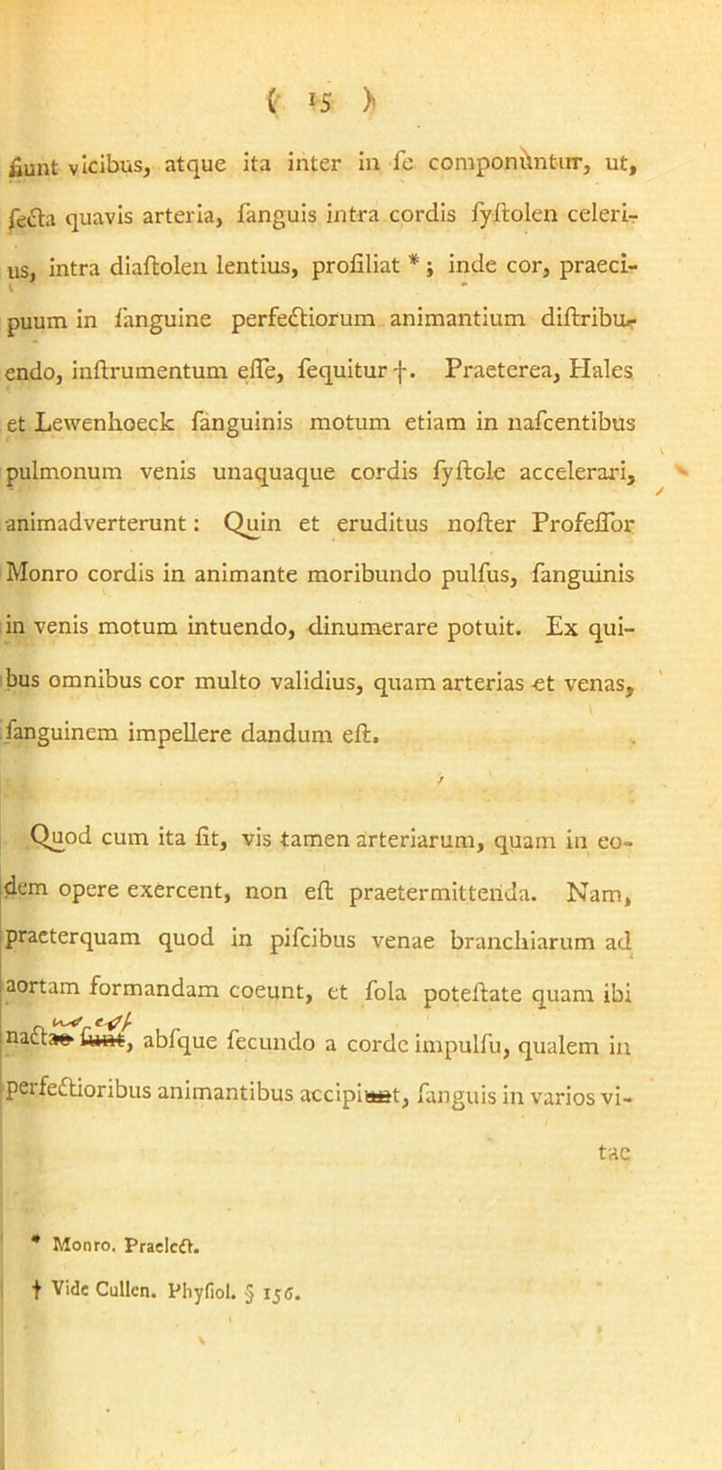 fiunt vicibus, atque ita inter in fe componilntur, ut, fefta quavis arteria, fanguis intra cordis fyftolen celeri- us, intra diaftolen lentius, profiliat * ; inde cor, praeci- t * puum in fanguine perfedtiorum animantium diftribm- endo, inftrumentum efle, fequiturf. Praeterea, Hales et Lewenhoeck fanguinis motum etiam in nafcentibus pulmonum venis unaquaque cordis fyftole accelerari, animadverterunt: Quin et eruditus nofter ProfelTor Monro cordis in animante moribundo pullus, fanguinis in venis motum intuendo, dinumerare potuit. Ex qui- bus omnibus cor multo validius, quam arterias et venas, fanguinem impellere dandum eft. / Quod cum ita fit, vis tamen arteriarum, quam in eo- dem opere exercent, non eft praetermittenda. Nam, praeterquam quod in pifcibus venae branchiarum ad aortam formandam coeunt, et fola poteilate quam ibi naat» i&m, abfque fecundo a corde impulfu, qualem in ;peife£Uoribus animantibus accipiiast, fanguis in varios vi- tae 4 Monro. Praelcft. f Vide Cullcn. Phyfiol. § 15 C. \