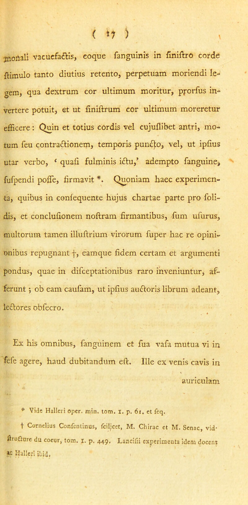 { *1 ) ^ jnojiali vacuefacis, eoque fanguinis in finiftro corde {limulo tanto diutius retento, perpetuam moriendi le- gem, qua dextrum cor ultimum moritur, pjrorfus in- vertere potuit, et ut finiftrum cor ultimum moreretur efficere: Quin et totius cordis vel cujuflibet antri, mo- tum feu contra&ionem, temporis punCo, vel, ut ipfius utar verbo, ‘ quali fulminis ictu/ adempto fanguine» fufpendi poffe, firmavit *. Quoniam haec experimen- ta, quibus in conlequente hujus chartae parte pro foli- dis, et conclufionem noftram firmantibus, fum ufurus, multorum tamen illuftrium virorum fuper hac re opini- onibus repugnant f, eamque fidem certam et argumenti pondus, quae in difeeptationibus raro inveniuntur, af- ferunt ; ob eam caufam, ut ipfius auCoris librum adeant, lectores obfecro. Ex his omnibus, fanguinem et fua vafa mutua vi in fefe agere, haud dubitandum eft. Ille ex venis cavis in auriculam 0 Vide Halleri oper. min. tom. I. p. 61. et fcq. t Cornelius Confentinus, fciljcet, M. Chirac et M. Senae, vid- {IruGure du coeur, tom. I. p. 449, Lancifii experimenta idem docent « Halleri ibia.