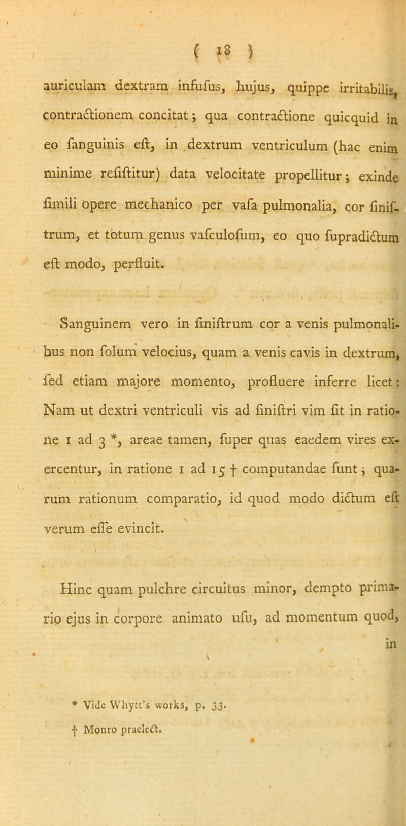/ • auriculam dextram infufus, hujus, quippe irritabilis, contractionem concitat; qua contractione quicquid in eo fanguinis eft, in dextrum ventriculum (hac enim minime refiftitur) data velocitate propellitur; exinde fimili opere mechanico per vafa pulmonalia, cor finif- trum, et totum genus vafculofum, eo quo fupradictum eft modo, perfluit. ... .jr i Sanguinem vero in ftniftrum cor a venis pulmonali- bus non folum velocius, quam a venis cavis in dextrum, fed etiam majore momento, profluere inferre licet: Nam ut dextri ventriculi vis ad flniftri vim fit in ratio- ne i ad 3 *, areae tamen, fuper quas eaedem vires ex- ercentur, in ratione x ad 15 f computandae funt; qua- rum rationum comparatio, id quod modo dictum eft verum efle evincit. Kinc quam pulchre circuitus minor, dempto prima- rio ejus in corpore animato ufu, ad momentum quod, • Viile Whytt’s works, p. 33. f Monro praeiect.