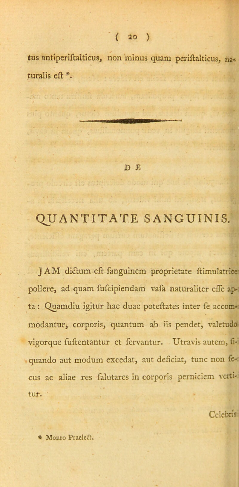 * tus antiperiftaiticus, non minus quam pcriftalticus, na* turalis eft *. D E QUANTITATE SANGUINIS. JAM dittum eft fanguinem proprietate ftimulatrice pollere, ad quam fufcipiendam vafa naturaliter efle ap- ta : Quamdiu igitur hae duae poteftates inter fe accom- modantur, corporis, quantum ab iis pendet, valetudo vigorque fuftentantur et fervantur. Utravis autem, li- quando aut modum excedat, aut deliciat, tunc non fe- cus ac aliae res falutares in corporis perniciem verti- tur. Celebris
