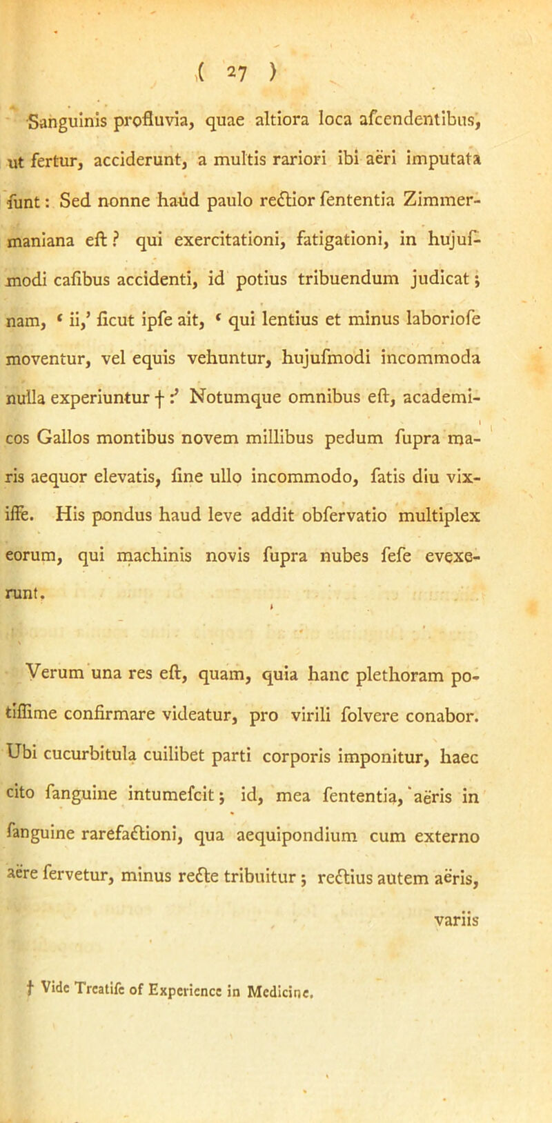 Sanguinis profluvia, quae altiora loca afcendentibus, ut fertur, acciderunt, a multis rariori ibi aeri imputata •funt: Sed nonne haud paulo rettior fententia Zimmer- maniana eft ? qui exercitationi, fatigationi, in hujuf- modi caflbus accidenti, id potius tribuendum judicat; nam, * ii,’ ficut ipfe ait, * qui lentius et minus laboriofe moventur, vel equis vehuntur, hujufmodi incommoda nulla experiuntur f Notumque omnibus eft, academi- cos Gallos montibus novem millibus pedum fupra ma- ris aequor elevatis, fine ullo incommodo, fatis diu vix- iffe. His pondus haud leve addit obfervatio multiplex eorum, qui machinis novis fupra nubes fefe evexe- runt. Verum una res eft, quam, quia hanc plethoram po- tiflime confirmare videatur, pro virili folvere conabor. Ubi cucurbitula cuilibet parti corporis imponitur, haec cito fanguine intumefcit; id, mea fententia, aeris in fanguine rarefaftioni, qua aequipondium cum externo aere fervetur, minus redle tribuitur; reftius autem aeris, variis f Vide Treatife of Expericnce in Medicine.