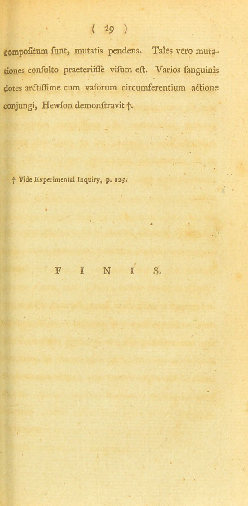 ( ) fiompofitum funt, mutatis pendens. Tales vero muta» tiones confulto praeteriifle vifum eft. Varios fanguinis dotes aritiffime cum vaforum circumferentium a&ione conjungi, Hewfon demonftravit f. f Vide Experimental Inquiry, p. 125. s. F I N I