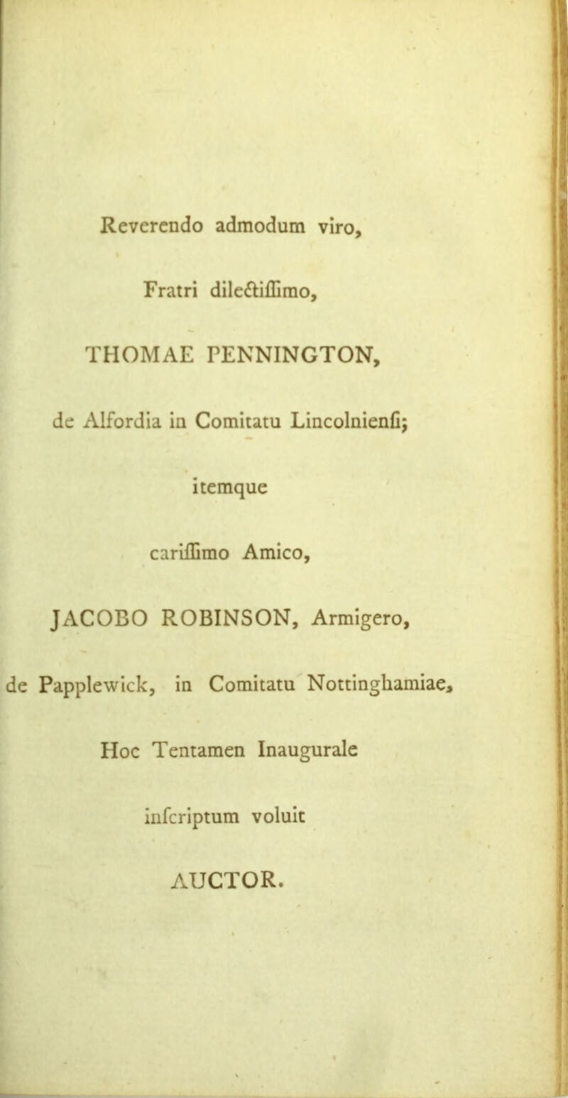 Reverendo admodum viro. Fratri dileftiffimo, THOMAE PENNINGTON, de Alfordia in Comitatu Lincolaienfi; itemque carifEmo Amico, JACOBO ROBINSON, Armigero, de Papplewick, In Comitatu Nottinghamiae, Hoc Tentamen Inaugurale inferiptum voluit AUCTOR.