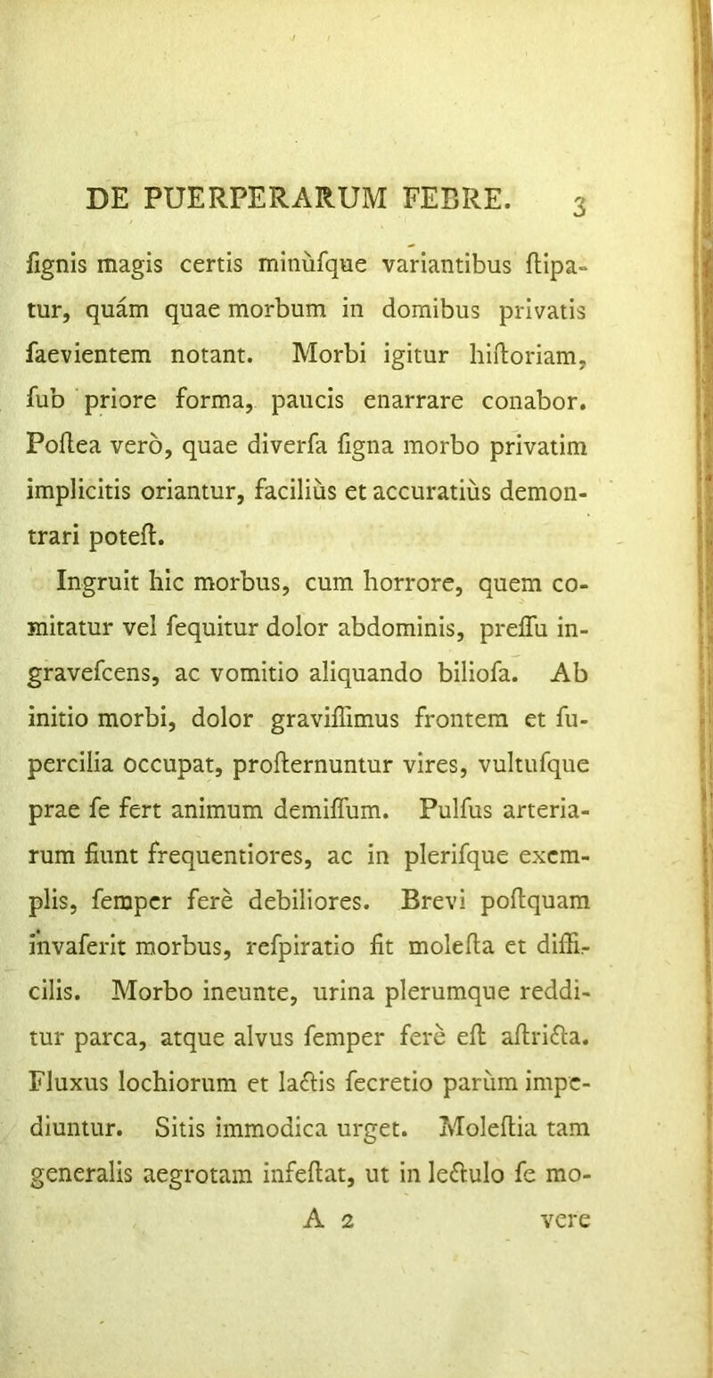 fignis magis certis mltiufqtie variantibus flipa- tur, quam quae morbum in domibus privatis faevientem notant. Morbi igitur hlftoriam, fub priore forma, paucis enarrare conabor. Poflea vero, quae diverfa figna morbo privatim implicitis oriantur, facilius et accuratius demon- trari poteft. Ingruit hic morbus, cum horrore, quem co- mitatur vel fequitur dolor abdominis, prelTu in- gravefcens, ac vomitio aliquando biliofa. Ab initio morbi, dolor graviffimus frontem et fu- percilia occupat, profternuntur vires, vultufque prae fe fert animum demiffum. Pulfus arteria- rum fiunt frequentiores, ac in plerifque exem- plis, fempcr fere debiliores. Brevi pofiquam invaferit morbus, refpiratio fit molefta et diffir cilis. Morbo ineunte, urina plerumque reddi- tur parca, atque alvus femper fere efi; afirifta. Fluxus lochiorum et ladis fecretio parum impe- diuntur. Sitis immodica urget. Moleflia tam generalis aegrotam infeftat, ut in leflulo fe mo- A 2 vere